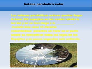 Antena parabolica solar Las antenas parabólicas solares pueden llegar A tener 280 espejitos en los cuales rebota la luz del y en un foco llega a la _____________. Cuando leva unos 10 minutos calentándose ponemos un calor en el punto Donde se concentran todos los rayos de los Espejitos y en pocos segundos sale ardiendo.