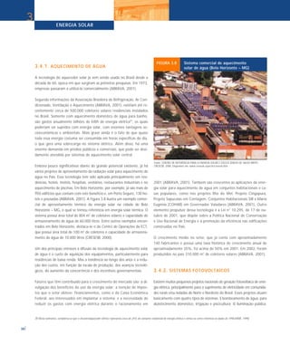 ENERGIA SOLAR
38
3
3.4.1. AQUECIMENTO DE ÁGUA
A tecnologia do aquecedor solar já vem sendo usada no Brasil desde a
década de 60, época em que surgiram as primeiras pesquisas. Em 1973,
empresas passaram a utilizá-la comercialmente (ABRAVA, 2001).
Segundo informações da Associação Brasileira de Refrigeração, Ar Con-
dicionado, Ventilação e Aquecimento (ABRAVA, 2001), existiam até re-
centemente cerca de 500.000 coletores solares residenciais instalados
no Brasil. Somente com aquecimento doméstico de água para banho,
são gastos anualmente bilhões de kWh de energia elétrica(9)
, os quais
poderiam ser supridos com energia solar, com enormes vantagens so-
cioeconômicas e ambientais. Mais grave ainda é o fato de que quase
toda essa energia costuma ser consumida em horas específicas do dia,
o que gera uma sobrecarga no sistema elétrico. Além disso, há uma
enorme demanda em prédios públicos e comerciais, que pode ser devi-
damente atendida por sistemas de aquecimento solar central.
Embora pouco significativos diante do grande potencial existente, já há
vários projetos de aproveitamento da radiação solar para aquecimento de
água no País. Essa tecnologia tem sido aplicada principalmente em resi-
dências, hotéis, motéis, hospitais, vestiários, restaurantes industriais e no
aquecimento de piscinas. Em Belo Horizonte, por exemplo, já são mais de
950 edifícios que contam com este benefício e, em Porto Seguro, 130 ho-
téis e pousadas (ABRAVA, 2001). A Figura 3.8 ilustra um exemplo comer-
cial de aproveitamento térmico da energia solar na cidade de Belo
Horizonte – MG, o qual se tornou referência em energia solar térmica. O
sistema possui área total de 804 m2
de coletores solares e capacidade de
armazenamento de água de 60.000 litros. Entre outros exemplos encon-
trados em Belo Horizonte, destaca-se o do Centro de Operações da ECT,
que possui área total de 100 m2
de coletores e capacidade de armazena-
mento de água de 10.000 litros (CRESESB, 2000).
Um dos principais entraves à difusão da tecnologia de aquecimento solar
de água é o custo de aquisição dos equipamentos, particularmente para
residências de baixa renda. Mas a tendência ao longo dos anos é a redu-
ção dos custos, em função da escala de produção, dos avanços tecnoló-
gicos, do aumento da concorrência e dos incentivos governamentais.
Fatores que têm contribuído para o crescimento do mercado são: a di-
vulgação dos benefícios do uso da energia solar; a isenção de impos-
tos que o setor obteve; financiamentos, como o da Caixa Econômica
Federal, aos interessados em implantar o sistema; e a necessidade de
reduzir os gastos com energia elétrica durante o racionamento em
2001 (ABRAVA, 2001). Também são crescentes as aplicações da ener-
gia solar para aquecimento de água em conjuntos habitacionais e ca-
sas populares, como nos projetos Ilha do Mel, Projeto Cingapura,
Projeto Sapucaias em Contagem, Conjuntos Habitacionais SIR e Maria
Eugênia (COHAB) em Governador Valadares (ABRAVA, 2001). Outro
elemento propulsor dessa tecnologia é a Lei n° 10.295, de 17 de ou-
tubro de 2001, que dispõe sobre a Política Nacional de Conservação
e Uso Racional de Energia e a promoção da eficiência nas edificações
construídas no País.
O crescimento médio no setor, que já conta com aproximadamente
140 fabricantes e possui uma taxa histórica de crescimento anual de
aproximadamente 35%, foi acima de 50% em 2001. Em 2002, foram
produzidos no país 310.000 m2
de coletores solares (ABRAVA, 2001).
3.4.2. SISTEMAS FOTOVOLTAICOS
Existem muitos pequenos projetos nacionais de geração fotovoltaica de ener-
gia elétrica, principalmente para o suprimento de eletricidade em comunida-
des rurais e/ou isoladas do Norte e Nordeste do Brasil. Esses projetos atuam
basicamente com quatro tipos de sistemas: i) bombeamento de água, para
abastecimento doméstico, irrigação e piscicultura; ii) iluminação pública;
Fonte: CENTRO DE REFERÊNCIA PARA A ENERGIA SOLAR E EÓLICA SÉRGIO DE SALVO BRITO -
CRESESB. 2000. Disponível em: www.cresesb.cepel.br/cresesb.htm.
FIGURA 3.8 Sistema comercial de aquecimento
solar de água (Belo Horizonte – MG)
(9) Nesta estimativa, considerou-se que o chuveiro/aquecedor elétrico representa cerca de 25% do consumo residencial de energia elétrica e tomou-se como referência os dados de 1998 [MME, 1999].
 