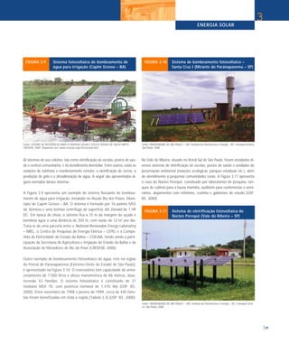 ENERGIA SOLAR
39
3
iii) sistemas de uso coletivo, tais como eletrificação de escolas, postos de saú-
de e centros comunitários; e iv) atendimento domiciliar. Entre outros, estão as
estações de telefonia e monitoramento remoto, a eletrificação de cercas, a
produção de gelo e a dessalinização de água. A seguir são apresentados al-
guns exemplos desses sistemas.
A Figura 3.9 apresenta um exemplo de sistema flutuante de bombea-
mento de água para irrigação, instalado no Açude Rio dos Peixes, Muni-
cípio de Capim Grosso – BA. O sistema é formado por 16 painéis M55
da Siemens e uma bomba centrífuga de superfície Mc Donald de 1 HP
DC. Em época de cheia, o sistema fica a 15 m da margem do açude e
bombeia água a uma distância de 350 m, com vazão de 12 m3
por dia.
Trata-se de uma parceria entre o National Renewable Energy Laboratory
– NREL, o Centro de Pesquisas de Energia Elétrica – CEPEL e a Compa-
nhia de Eletricidade do Estado da Bahia – COELBA, tendo ainda a parti-
cipação da Secretaria de Agricultura e Irrigação do Estado da Bahia e da
Associação de Moradores de Rio do Peixe (CRESESB, 2000).
Outro exemplo de bombeamento fotovoltaico de água, este na região
do Pontal do Paranapanema (Extremo-Oeste do Estado de São Paulo),
é apresentado na Figura 3.10. O reservatório tem capacidade de arma-
zenamento de 7.500 litros e altura manométrica de 86 metros, abas-
tecendo 43 famílias. O sistema fotovoltaico é constituído de 21
módulos MSX 70, com potência nominal de 1.470 Wp (USP; IEE,
2000). Entre novembro de 1998 e janeiro de 1999, cerca de 440 famí-
lias foram beneficiadas em toda a região (Tabela 3.3) (USP; IEE, 2000).
No Vale do Ribeira, situado no litoral Sul de São Paulo, foram instalados di-
versos sistemas de eletrificação de escolas, postos de saúde e unidades de
preservação ambiental (estações ecológicas, parques estaduais etc.), além
de atendimento a pequenas comunidades rurais. A Figura 3.11 apresenta
o caso do Núcleo Perequê, constituído por laboratórios de pesquisa, tan-
ques de cultivos para a fauna marinha, auditório para conferências e semi-
nários, alojamentos com refeitório, cozinha e gabinetes de estudo (USP;
IEE, 2000).
Fonte: CENTRO DE REFERÊNCIA PARA A ENERGIA SOLAR E EÓLICA SÉRGIO DE SALVO BRITO -
CRESESB. 2000. Disponível em: www.cresesb.cepel.br/cresesb.htm.
FIGURA 3.9 Sistema fotovoltaico de bombeamento de
água para irrigação (Capim Grosso – BA)
Fonte: UNIVERSIDADE DE SÃO PAULO – USP. Instituto de Eletrotécnica e Energia – IEE. Formação técnica.
São Paulo: 2000.
FIGURA 3.10 Sistema de bombeamento fotovoltaico –
Santa Cruz I (Mirante do Paranapanema – SP)
Fonte: UNIVERSIDADE DE SÃO PAULO – USP. Instituto de Eletrotécnica e Energia – IEE. Formação técni-
ca. São Paulo: 2000.
FIGURA 3.11 Sistema de eletrificação fotovoltaica do
Núcleo Perequê (Vale do Ribeira – SP)
 