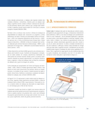 ENERGIA SOLAR
33
Como indicado anteriormente, a radiação solar depende também das
condições climáticas e atmosféricas. Somente parte da radiação solar
atinge a superfície terrestre, devido à reflexão e absorção dos raios sola-
res pela atmosfera. Mesmo assim, estima-se que a energia solar inciden-
te sobre a superfície terrestre seja da ordem de 10 mil vezes o consumo
energético mundial (CRESESB, 2000).
No Brasil, entre os esforços mais recentes e efetivos de avaliação da
disponibilidade de radiação solar, destacam-se os seguintes: a) Atlas
Solarimétrico do Brasil, iniciativa da Universidade Federal de Pernam-
buco – UFPE e da Companhia Hidroelétrica do São Francisco – CHESF,
em parceria com o Centro de Referência para Energia Solar e Eólica
Sérgio de Salvo Brito – CRESESB; b) Atlas de Irradiação Solar no Bra-
sil, elaborado pelo Instituto Nacional de Meteorologia – INMET e pelo
Laboratório de Energia Solar – LABSOLAR, da Universidade Federal de
Santa Catarina – UFSC.
O Atlas Solarimétrico do Brasil (2000) apresenta uma estimativa da ra-
diação solar incidente no país, resultante da interpolação e extrapola-
ção de dados obtidos em estações solarimétricas distribuídas em
vários pontos do território nacional. Devido, porém, ao número relati-
vamente reduzido de estações experimentais e às variações climáticas
locais e regionais, o Atlas de Irradiação Solar no Brasil faz estimativas
da radiação solar a partir de imagens de satélites.
Como lembrado por pesquisadores do Centro de Pesquisas de Eletri-
cidade – CEPEL, ambos os modelos apresentam falhas e limites e não
devem ser vistos como concorrentes. Ao contrário, devem ser comple-
mentares, na medida em que reúnem o máximo possível de dados e
podem, dessa forma, melhorar as estimativas e avaliações da disponi-
bilidade de radiação solar no Brasil (CRESESB, 2000).
As Figuras 3.4 e 3.5 apresentam o índice médio anual de radiação so-
lar no País, segundo o Atlas Solarimétrico do Brasil (2000) e o Atlas de
Irradiação Solar no Brasil (1998), respectivamente. Como pode ser vis-
to, os maiores índices de radiação são observados na região Nordes-
te, com destaque para o Vale do São Francisco.
É importante ressaltar que mesmo as regiões com menores índices de
radiação apresentam grande potencial de aproveitamento energético.
Como se poderá observar nos próximos itens, existe uma infinidade
de pequenos aproveitamentos da energia solar no Brasil, mas isso ain-
da é pouco significativo, diante do grande potencial existente.
3.3. TECNOLOGIAS DE APROVEITAMENTO
3.3.1. APROVEITAMENTOS TÉRMICOS
Coletor solar: A radiação solar pode ser absorvida por coletores solares,
principalmente para aquecimento de água, a temperaturas relativamente
baixas (inferiores a 100ºC). O uso dessa tecnologia ocorre predominante-
mente no setor residencial(7)
, mas há demanda significativa e aplicações
em outros setores, como edifícios públicos e comerciais, hospitais, restau-
rantes, hotéis e similares. Esse sistema de aproveitamento térmico da
energia solar, também denominado aquecimento solar ativo, envolve o
uso de um coletor solar discreto. O coletor é instalado normalmente no
teto das residências e edificações. Devido à baixa densidade da energia
solar que incide sobre a superfície terrestre, o atendimento de uma única
residência pode requerer a instalação de vários metros quadrados de co-
letores. Para o suprimento de água quente de uma residência típica (três
ou quatro moradores), são necessários cerca de 4 m2
de coletor. Um
exemplo de coletor solar plano é apresentado na Figura 3.3.
3
Fonte: GREEN, M. A. et al. Solar cell efficiency tables: version 16. Progress in Photovoltaics: Research
and Ap-plications, Sydney, v. 8, p. 377-384, 2000 (adaptado).
FIGURA 3.3 Ilustração de um sistema solar
de aquecimento de água
(7) Nos países em que há maior uso da energia solar – Israel, Grécia, Austrália e Japão –, cerca de 80% a 90% dos equipamentos têm sido destinados ao uso doméstico (Everett, 1996).
 