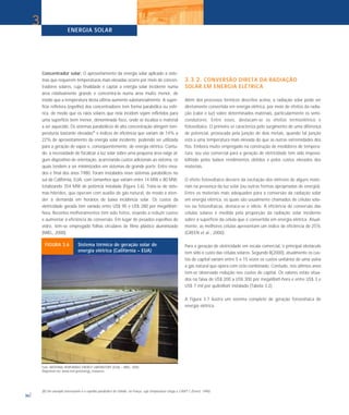ENERGIA SOLAR
36
Concentrador solar: O aproveitamento da energia solar aplicado a siste-
mas que requerem temperaturas mais elevadas ocorre por meio de concen-
tradores solares, cuja finalidade é captar a energia solar incidente numa
área relativamente grande e concentrá-la numa área muito menor, de
modo que a temperatura desta última aumente substancialmente. A super-
fície refletora (espelho) dos concentradores tem forma parabólica ou esfé-
rica, de modo que os raios solares que nela incidem sejam refletidos para
uma superfície bem menor, denominada foco, onde se localiza o material
a ser aquecido. Os sistemas parabólicos de alta concentração atingem tem-
peraturas bastante elevadas(8)
e índices de eficiência que variam de 14% a
22% de aproveitamento da energia solar incidente, podendo ser utilizada
para a geração de vapor e, conseqüentemente, de energia elétrica. Contu-
do, a necessidade de focalizar a luz solar sobre uma pequena área exige al-
gum dispositivo de orientação, acarretando custos adicionais ao sistema, os
quais tendem a ser minimizados em sistemas de grande porte. Entre mea-
dos e final dos anos 1980, foram instalados nove sistemas parabólicos no
sul da Califórnia, EUA, com tamanhos que variam entre 14 MW e 80 MW,
totalizando 354 MW de potência instalada (Figura 3.6). Trata-se de siste-
mas híbridos, que operam com auxílio de gás natural, de modo a aten-
der a demanda em horários de baixa incidência solar. Os custos da
eletricidade gerada têm variado entre US$ 90 e US$ 280 por megaWatt-
hora. Recentes melhoramentos têm sido feitos, visando a reduzir custos
e aumentar a eficiência de conversão. Em lugar de pesados espelhos de
vidro, têm-se empregado folhas circulares de filme plástico aluminizado
(NREL, 2000).
3.3.2. CONVERSÃO DIRETA DA RADIAÇÃO
SOLAR EM ENERGIA ELÉTRICA
Além dos processos térmicos descritos acima, a radiação solar pode ser
diretamente convertida em energia elétrica, por meio de efeitos da radia-
ção (calor e luz) sobre determinados materiais, particularmente os semi-
condutores. Entre esses, destacam-se os efeitos termoelétrico e
fotovoltaico. O primeiro se caracteriza pelo surgimento de uma diferença
de potencial, provocada pela junção de dois metais, quando tal junção
está a uma temperatura mais elevada do que as outras extremidades dos
fios. Embora muito empregado na construção de medidores de tempera-
tura, seu uso comercial para a geração de eletricidade tem sido impossi-
bilitado pelos baixos rendimentos obtidos e pelos custos elevados dos
materiais.
O efeito fotovoltaico decorre da excitação dos elétrons de alguns mate-
riais na presença da luz solar (ou outras formas apropriadas de energia).
Entre os materiais mais adequados para a conversão da radiação solar
em energia elétrica, os quais são usualmente chamados de células sola-
res ou fotovoltaicas, destaca-se o silício. A eficiência de conversão das
células solares é medida pela proporção da radiação solar incidente
sobre a superfície da célula que é convertida em energia elétrica. Atual-
mente, as melhores células apresentam um índice de eficiência de 25%
(GREEN et al., 2000).
Para a geração de eletricidade em escala comercial, o principal obstáculo
tem sido o custo das células solares. Segundo B(2000), atualmente os cus-
tos de capital variam entre 5 e 15 vezes os custos unitários de uma usina
a gás natural que opera com ciclo combinado. Contudo, nos últimos anos
tem-se observado redução nos custos de capital. Os valores estão situa-
dos na faixa de US$ 200 a US$ 300 por megaWatt-hora e entre US$ 3 e
US$ 7 mil por quiloWatt instalado (Tabela 3.2).
A Figura 3.7 ilustra um sistema completo de geração fotovoltaica de
energia elétrica.
3
(8) Um exemplo interessante é o espelho parabólico de Odeillo, na França, cuja temperatura chega a 3.800º C (Everet, 1996).
Foto: NATIONAL RENEWABLE ENERGY LABORATORY (EUA) – NREL. 2000.
Disponível em: www.nrel.gov/energy_resources.
FIGURA 3.6 Sistema térmico de geração solar de
energia elétrica (Califórnia – EUA)
 
