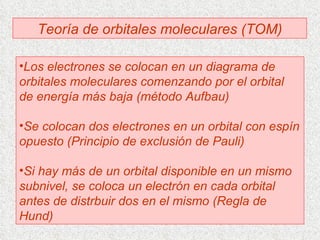 Teoría de orbitales moleculares (TOM) Los electrones se colocan en un diagrama de orbitales moleculares comenzando por el orbital de energía más baja (método Aufbau) Se colocan dos electrones en un orbital con espín opuesto (Principio de exclusión de Pauli) Si hay más de un orbital disponible en un mismo subnivel, se coloca un electrón en cada orbital antes de distrbuir dos en el mismo (Regla de Hund) 