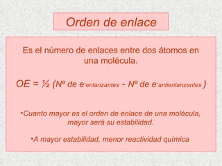Orden de enlace Es el número de enlaces entre dos átomos en una molécula. OE = ½ ( Nº de e - enlanzantes  -  Nº de e - antienlanzantes  ) Cuanto mayor es el orden de enlace de una molécula, mayor será su estabilidad. A mayor estabilidad, menor reactividad química . 