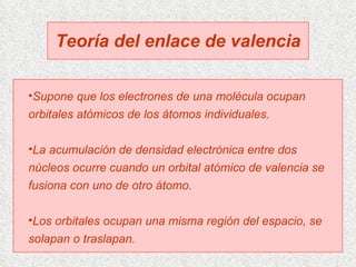Teoría del enlace de valencia Supone que los electrones de una molécula ocupan orbitales atómicos de los átomos individuales. La acumulación de densidad electrónica entre dos núcleos ocurre cuando un orbital atómico de valencia se fusiona con uno de otro átomo. Los orbitales ocupan una misma región del espacio, se solapan o traslapan. 