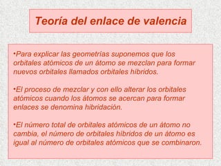 Teoría del enlace de valencia Para explicar las geometrías suponemos que los orbitales atómicos de un átomo se mezclan para formar nuevos orbitales llamados orbitales híbridos. El proceso de mezclar y con ello alterar los orbitales atómicos cuando los átomos se acercan para formar enlaces se denomina hibridación. El número total de orbitales atómicos de un átomo no cambia, el número de orbitales híbridos de un átomo es igual al número de orbitales atómicos que se combinaron.  