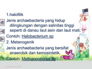 Created By Enny Zuita
1.halofilik
Jenis archaebacteria yang hidup
dilingkungan dengan salinitas tinggi
seperti di danau laut asin dan laut mati.
Contoh: Halobacterium sp
2. Metanogenik
Jenis archaebacteria yang bersifat
anaerobik dan kemosintetik.
Contoh: Methanococcus sp
 