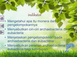 indikator
• Mengetahui apa itu monera dan
pengelompokannya
• Menyebutkan ciri-ciri archaebacteria dan
eubacteria
• Menjelaskan pengelompokkan pada
archaebacteria dan eubacteria
• Menyebutkan peranan archaebacteria dan
eubacteria bagi kehidupan
• Membandingkan archaebacteria dan
 