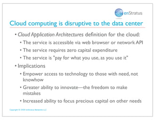 Cloud computing is disruptive to the data center
     • Cloud Application Architectures deﬁnition for the cloud:
          • The service is accessible via web browser or network API
          • The service requires zero capital expenditure
          • The service is quot;pay for what you use, as you use itquot;
     • Implications
          • Empower access to technology to those with need, not
            knowhow
          • Greater ability to innovate—the freedom to make
            mistakes
          • Increased ability to focus precious capital on other needs
Copyright © 2009 enStratus Networks LLC
 