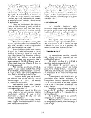 3-10
tipo “baseball”. Para as aeronaves cujo limite de
velocidade é de 150 m.p.h., ou menos, o tecido
deve ficar superposto, no mínimo em 1
polegada, e receber o dope na estrutura ou na
cobertura; ele pode ser superposto, no mínimo a
4 polegadas do nariz metálico da aeronave ou
do bordo de ataque coberto com madeira,
receber o dope e um acabamento com uma fita
de bordas picotadas, com uma largura mínima
de 4 polegadas.
Tanto no revestimento tipo envelope
como no tipo cobertura, o tecido deverá ser
cortado em tamanho suficiente para passar
completamente em torno da estrutura, partindo
do bordo de fuga e retornando a ele, após
contornar o bordo de ataque. Emendas devem
ser feitas, de preferência, paralelas a linha de
vôo; no entanto emendas no sentido da
envergadura também são aceitáveis.
Antes da aplicação de tecidos de algodão
ou linho, aplicamos várias camadas de nitrato de
dope, claro e encorpado em todos os pontos nos
quais a borda do tecido será colada.
Se a estrutura não receber essas camadas
de dope, não ficarão impermeáveis, e o dope
utilizado para colar as bordas do tecido será
absorvido pela superfície, do mesmo modo que
pelo tecido. Isso resultará em uma junção
deficiente do tecido com a estrutura, após a
secagem do dope. O tecido de Dacron pode ser
colado na estrutura, pela utilização de dope ou
de uma cola especial.
Após prender o revestimento, o tecido de
algodão ou linho deve ser molhado para, através
do encolhimento, remover as rugas e o excesso
de folga. O tecido deve estar completamente
seco, antes de iniciar a aplicação do dope.
O tecido de Dacron pode ser encolhido,
por meio do calor de um aquecedor elétrico
selecionado para 105º C (225º F), ou pelo uso
de refletores de aquecimento.
Não devemos aplicar calor excessivo
para não danificar o Dacron, bem como a
estrutura de madeira sob ele.
O encolhimento deverá ser feito em
vários estágios, e em lados opostos, para um
encolhimento uniforme de toda a área.
Removemos o excesso de folga com uma
aplicação inicial de calor.
O segundo passo será encolher o tecido
para o desejado retesamento e remoção da maior
parte das rugas remanescentes.
Dopes de nitrato e de butyrato, que não
encolhem o tecido, são eficazes e, além disso,
não tensionam o revestimento. Os dopes
regulares puxam as fibras junto com os fios,
podendo com isso danificar as estruturas mais
frágeis. Um dope não encolhedor deve ser usado
quando o Dacron for encolhido por calor, para a
sua tensão final.
Colocação de fitas
As emendas costuradas, bordas
superpostas, nervuras costuradas com cordéis ou
cabeças de parafuros, devem ser cobertas com
fita de superfície, tendo as bordas picotadas.
Utilizamos fita de superfície que tenha
as mesmas características do tecido usado no
revestimento.
Para aplicar a fita, primeiro aplicamos
uma camada de dope, seguida imediatamente da
fita. Pressionamos a fita na camada de dope.
Retiramos as bolhas de ar e aplicamos uma
camada de dope sobre a superfície da fita.
REVESTINDO ASAS
As asas podem ser revestidas com tecido
pelo método envelope, cobertura, ou uma
combinação de ambos.
O método envelope é o preferido e
deverá ser usado sempre que possível.
O método de envelope para o
revestimento de asas, consiste em costurar
juntas, várias larguras do tecido com dimensões
definidas e, em seguida, uma emenda no sentido
da envergadura da asa para fazer um envelope
ou manga.
A vantagem do método envelope, é que
praticamente toda a costura é à máquina, e se
consegue uma enorme economia de trabalho na
fixação do revestimento. O envelope é puxado
sobre a asa, e a abertura é fechada por uma
costura manual.
Quando o envelope é usado no reparo de
uma porção de superfície, a extremidade do
tecido deve estender-se 3 polegadas além da
nervura adjacente.
Se o envelope estiver nas dimensões
adequadas, ele se ajustará a asa.
Quando possível, a emenda no sentido
da envergadura deverá ser colocada ao longo do
bordo de fuga.
 