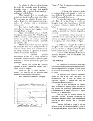 3-11
No método de cobertura, várias larguras
do tecido são costuradas juntas, à máquina, e
colocadas sobre a asa com uma emenda
costurada a mão, no sentido da envergadura, e
ao longo do bordo de fuga.
Muito cuidado deve ser tomado para
aplicar uma tensão igual em toda a superfície.
Na combinação de métodos, devemos usar o
método de envelope tanto quanto possível, e o
método de cobertura para o revestimento
remanescente.
Esse método é aplicável para asas com
obstruções ou recessos, que impeçam a total
aplicação de um envelope.
Após o revestimento ter sido costurado
no lugar, e esticado; uma fita reforçadora, que
tenha no mínimo a largura da tira de reforço da
nervura da asa, deve ser colocada sobre cada
nervura, e o tecido do revestimento é amarrado
em cada uma delas.
Exceto em asas muito expessas, o cordel
de amarração deve passar completamente em
volta da nervura, nessas asas, somente as tiras
de reforço inferiores e superiores da nervura
serão individualmente amarradas.
Ao amarrar qualquer
revestimento de uma asa, o cordel deverá ser
mantido tão próximo quanto for possível da tira
de reforço da nervura, enfiando-se a agulha bem
junto à tira.
A nervura não deverá ter qualquer
aspereza ou borda cortante em contato com o
cordel, ou ele se romperá.
Cada vez que o cordel envolver a
nervura, será dado um nó, e o próximo ponto
será feito a uma especificada distância.
Essa amarração é chamada “lardagem”.
Figura 3-7 Carta de espaçamento dos pontos de
lardagem.
A fim de evitar uma super tensão
na lardagem, é necessário espaçar os pontos em
uma distância determinada, que depende do
limite de velocidade da aeronave.
Por causa do impacto adicional causado
pelo fluxo de ar da hélice, os pontos da
lardagem devem estar mais próximos em todas
as nervuras contidas na direção do fluxo da
hélice.
O espaçamento dos pontos não deverá
exceder ao existente na cobertura original da
aeronave.
Se o espaçamento original não puder ser
conhecido, devido a destruição do revestimento
anterior, um espaçamento aceitável dos pontos
de lardagem podem ser encontrados na figura 3-
7.
Os orifícios de passagem dos cordéis da
lardagem devem ser colocados, o mais próximo
possível, das tiras de reforço das nervuras, para
minimizar a tendência do cordel rasgar a tela.
Todos os cordéis de lardagem devem ser
encerados levemente com cera de abelha (cera
virgem), para proteção.
Tiras anti-rasgo
Nas aeronaves de velocidade muito alta,
dificuldades são frequentemente experimentadas
com o rompimento da lardagem, ou com rasgos
do tecido do revestimento, devido ao fluxo de ar
da hélice.
Em aeronaves com limite de velocidade
acima de 250 m.p.h., tiras anti-rasgo são
recomendadas sob as tiras de reforço da
superfície superior e inferior das asas, na
direção do fluxo de ar da hélice.
Onde as tiras anti-rasgos são usadas
tanto na superfície superior como na inferior,
elas devem ser estendidas continuamente em
direção ao bordo de ataque, contorná-lo e seguir
em direção ao bordo de fuga.
Onde as tiras são usadas somente na
superfície superior, devemos estendê-las em
direção ao bordo de ataque, para contorná-lo e
avançar na parte inferior, até a longarina
dianteira.
Para essa finalidade, o espaço da asa que
sofre os efeitos do fluxo de ar da hélice, deverá
ser considerado como sendo igual ao diâmetro
 
