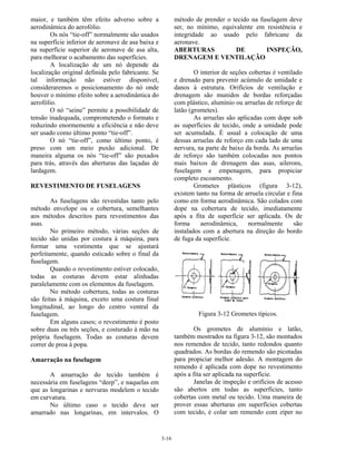 3-16
maior, e também têm efeito adverso sobre a
aerodinâmica do aerofólio.
Os nós “tie-off” normalmente são usados
na superfície inferior de aeronave de asa baixa e
na superfície superior de aeronave de asa alta,
para melhorar o acabamento das superfícies.
A localização de um nó depende da
localização original definida pelo fabricante. Se
tal informação não estiver disponível,
consideraremos o posicionamento do nó onde
houver o mínimo efeito sobre a aerodinâmica do
aerofólio.
O nó “seine” permite a possibilidade de
tensão inadequada, comprometendo o formato e
reduzindo enormemente a eficiência e não deve
ser usado como último ponto “tie-off”.
O nó “tie-off”, como último ponto, é
preso com um meio puxão adicional. De
maneira alguma os nós “tie-off” são puxados
para trás, através das aberturas das laçadas de
lardagem.
REVESTIMENTO DE FUSELAGENS
As fuselagens são revestidas tanto pelo
método envelope ou o cobertura, semelhantes
aos métodos descritos para revestimentos das
asas.
No primeiro método, várias seções de
tecido são unidas por costura à máquina, para
formar uma vestimenta que se ajustará
perfeitamente, quando esticado sobre o final da
fuselagem.
Quando o revestimento estiver colocado,
todas as costuras devem estar alinhadas
paralelamente com os elementos da fuselagem.
No método cobertura, todas as costuras
são feitas à máquina, exceto uma costura final
longitudinal, ao longo do centro ventral da
fuselagem.
Em alguns casos; o revestimento é posto
sobre duas ou três seções, e costurado à mão na
própria fuselagem. Todas as costuras devem
correr de proa à popa.
Amarração na fuselagem
A amarração do tecido também é
necessária em fuselagens “deep”, e naquelas em
que as longarinas e nervuras modelem o tecido
em curvatura.
No último caso o tecido deve ser
amarrado nas longarinas, em intervalos. O
método de prender o tecido na fuselagem deve
ser, no mínimo, equivalente em resistência e
integridade ao usado pelo fabricane da
aeronave.
ABERTURAS DE INSPEÇÃO,
DRENAGEM E VENTILAÇÃO
O interior de seções cobertas é ventilado
e drenado para prevenir acúmulo de umidade e
danos à estrutura. Orifícios de ventilação e
drenagem são munidos de bordas reforçadas
com plástico, alumínio ou arruelas de reforço de
latão (grometes).
As arruelas são aplicadas com dope sob
as superfícies de tecido, onde a umidade pode
ser acumulada. É usual a colocação de uma
dessas arruelas de reforço em cada lado de uma
nervura, na parte de baixo da borda. As arruelas
de reforço são também colocadas nos pontos
mais baixos de drenagem das asas, ailerons,
fuselagem e empenagem, para propiciar
completo escoamento.
Grometes plásticos (figura 3-12),
existem tanto na forma de arruela circular e fina
como em forma aerodinâmica. São colados com
dope na cobertura de tecido, imediatamente
após a fita de superfície ser aplicada. Os de
forma aerodinâmica, normalmente são
instalados com a abertura na direção do bordo
de fuga da superfície.
Figura 3-12 Grometes típicos.
Os grometes de alumínio e latão,
também mostrados na figura 3-12, são montados
nos remendos de tecido, tanto redondos quanto
quadrados. As bordas do remendo são picotadas
para propiciar melhor adesão. A montagem do
remendo é aplicada com dope no revestimento
após a fita ser aplicada na superfície.
Janelas de inspeção e orifícios de acesso
são abertos em todas as superfícies, tanto
cobertas com metal ou tecido. Uma maneira de
prover essas aberturas em superfícies cobertas
com tecido, é colar um remendo com zíper no
 