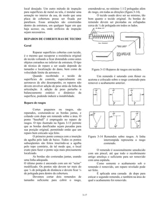 3-17
local desejado. Um outro método de inspeção
para superfícies de metal ou tela, é instalar uma
armação no interior da asa, de modo que uma
placa de cobertura possa ser fixada por
parafusos. Essas armações são construídas
dentro da estrutura, em qualquer lugar em que
haja acesso; ou, onde orifícios de inspeção
sejam necessários.
REPAROS DE COBERTURAS DE TECIDO
Geral
Reparar superfícies cobertas com tecido,
é o mesmo que recuperar a resistência original
do tecido voltando a ficar distendido como antes
objetos estranhos no inferior da estrutura. O tipo
de técnica de reparo a ser usado depende do
tamanho e localização do dano, bem como da
velocidade limite da aeronave.
Quando recobrindo o tecido de
superfícies de controle, especialmente em
aeronaves de alto desempenho, os reparos não
devem envolver adição de peso atrás da linha da
articulação. A adição de peso perturba o
balanceamento estático e dinâmico da
superfície, podendo induzir a instabilidade.
Reparo de rasgos
Cortes pequenos ou rasgos, são
reparados, costurando-se as bordas juntas, e
colando com dope um remendo sobre a área. O
ponto “baseball” é empregado no reparo de
rasgos. O tipo ilustrado na figura 3-13 permite
que as bordas danificadas sejam puxadas para
sua posição original, permitindo então que um
reparo bem esticado seja feito.
O primeiro ponto começa com a inserção
da agulha pelo lado de baixo. Todos os pontos
subseqüentes são feitos inserindo-se a agulha
pelo topo contrário, de tal modo que, o local
exato para fazer o ponto seja mais precisamente
localizado.
As bordas são costuradas juntas, usando
uma linha adequada.
O último ponto é ancorado com um nó “seine”
modificado. Os pontos não devem ter mais do
que ¼ de polegada de distância e devem ficar ¼
de polegada para dentro da cobertura.
Devemos cortar dois remendos de
tamanho suficiente para cobrir o rasgo,
estendendo-se, no mínimo 1.1/2 polegadas além
do rasgo, em todas as direções (figura 3-14).
O tecido usado deve ser no mínimo, tão
bom quanto o tecido original. As bordas do
remendo devem ser picotadas ou esfiapadas
cerca de ¼ de polegada em todos os lados.
Figura 3-13 Reparos de rasgos em tecidos.
Um remendo é saturado com thiner ou
acetona e colocado sobre o rasgo costurado para
remover o acabamento anterior.
Figura 3-14 Remendos sobre rasgos. A linha
interrompida representa o rasgo
costurado.
O remendo é ocasionalmente umedecido
com um pincel, até que todo o recobrimento
antigo amoleça o suficiente para ser removido
com uma espátula.
Como somente o acabamento sob o
remendo é removido, um reparo nivelado pode
ser feito.
É aplicada uma camada de dope para
esticar o segundo remendo, e também na área do
qual o acabamento foi removido.
 