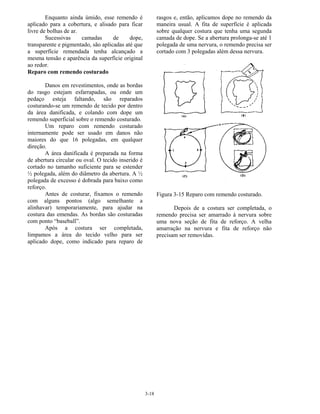 3-18
Enquanto ainda úmido, esse remendo é
aplicado para a cobertura, e alisado para ficar
livre de bolhas de ar.
Sucessivas camadas de dope,
transparente e pigmentado, são aplicadas até que
a superfície remendada tenha alcançado a
mesma tensão e aparência da superfície original
ao redor.
Reparo com remendo costurado
Danos em revestimentos, onde as bordas
do rasgo estejam esfarrapadas, ou onde um
pedaço esteja faltando, são reparados
costurando-se um remendo de tecido por dentro
da área danificada, e colando com dope um
remendo superficial sobre o remendo costurado.
Um reparo com remendo costurado
internamente pode ser usado em danos não
maiores do que 16 polegadas, em qualquer
direção.
A área danificada é preparada na forma
de abertura circular ou oval. O tecido inserido é
cortado no tamanho suficiente para se estender
½ polegada, além do diâmetro da abertura. A ½
polegada de excesso é dobrada para baixo como
reforço.
Antes de costurar, fixamos o remendo
com alguns pontos (algo semelhante a
alinhavar) temporariamente, para ajudar na
costura das emendas. As bordas são costuradas
com ponto “baseball”.
Após a costura ser completada,
limpamos a área do tecido velho para ser
aplicado dope, como indicado para reparo de
rasgos e, então, aplicamos dope no remendo da
maneira usual. A fita de superfície é aplicada
sobre qualquer costura que tenha uma segunda
camada de dope. Se a abertura prolonga-se até 1
polegada de uma nervura, o remendo precisa ser
cortado com 3 polegadas além dessa nervura.
Figura 3-15 Reparo com remendo costurado.
Depois de a costura ser completada, o
remendo precisa ser amarrado à nervura sobre
uma nova seção de fita de reforço. A velha
amarração na nervura e fita de reforço não
precisam ser removidas.
 
