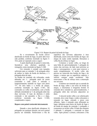 3-19
Figura 3-16 Reparo de painel de bordo de fuga.
Se o revestimento de tecido estiver
danificado no bordo de fuga, ou parte dele tiver
sido perdida, conforme mostrado na figura 3-
16A, pode ser reparado como a seguir:
A parte danificada do painel é removida,
fazendo-se uma abertura quadrada ou
retangular, como mostrado na figura 3-16B.
Um remendo é cortado com tamanho
suficiente para se estender ¾ de polegada além
de ambos os lados da borda da abertura, e ½
polegada além do topo.
As bordas do remendo são reforçadas, sendo
dobradas em ½ polegada antes de serem
costuradas e cada canto é esticado e
temporariamente mantido no lugar com pinos
“T”. Os dois lados e o bordo de ataque,
conforme mostrado na figura 3-16C, são
costurados ao velho revestimento, com a borda
dobrada estendendo-se ¼ de polegada além das
duas nervuras. O topo da abertura é então
costurado e são passados a fita e o dope,
conforme mostrado na figura 3-16D,
completando o reparo.
Reparo com painel costurado internamente
Quando a área danificada ultrapassa 16
polegadas em qualquer direção, um novo painel
precisa ser instalado. Removemos a fita de
superfície das nervuras adjacentes à área
danificada, assim como dos bordos de fuga e de
ataque da seção sendo reparada. Deixamos a
velha fita de reforço no lugar.
Cortamos o tecido velho, ao longo de
uma linha de aproximadamente 1 polegada do
centro das nervuras, do lado mais próximo ao
dano, e prosseguimos o corte para remover a
seção completamente. O tecido velho não
precisa ser removido dos bordos de fuga e de
ataque, a menos que as superfícies superior e
inferior estejam sendo recobertas. Não
removemos a fita de reforço nem a amarração
nas nervuras.
Cortamos um remendo que se estenda do
bordo de fuga, sobre e em torno do bordo de
ataque, e retornamos à longarina frontal. O
remendo deve estender-se, aproximadamente, 3
polegadas além das nervuras adjacentes ao
dano.
A área do tecido velho a ser coberta pelo
remendo, deve estar limpa e então colocamos o
remendo no lugar, esticado e preso com
alfinetes. Após o remendo estar alfinetado no
lugar, dobramos para baixo do bordo de fuga e
do bordo de ataque do remendo ½ polegada, e
costuramos no tecido velho. O lado das margens
é dobrado ½ polegada, e costurado no pano
velho. Após pronta a costura, colocamos a fita
 