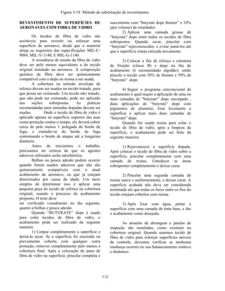3-22
Figura 3-18 Método de substituição de revestimento.
REVESTIMENTO DE SUPERFÍCIES DE
AERONAVES COM FIBRA DE VIDRO
Os tecidos de fibra de vidro são
aceitáveis para revestir ou reforçar uma
superfície de aeronave, desde que o material
atinja os requisitos das especificações MIL-C-
9084, MIL-Y-1140, E MIL-G-1140.
A resistência de tensão da fibra de vidro
deve ser pelo menos equivalente a do tecido
original instalado na aeronave. A composição
química da fibra deve ser quimicamente
compatível com o dope ou resina a ser usada.
A cobertura ou método envelope de
reforço devem ser usados no tecido tratado, para
que possa ser costurado. Um tecido não tratado,
que não pode ser costurado, pode ser aplicado
nas seções sobrepostas. As práticas
recomendadas para emendas dopadas devem ser
usadas. Onde o tecido de fibra de vidro é
aplicado apenas na superfície superior das asas
como proteção contra o tempo, ele deverá cobrir
cerca de pelo menos 1 polegada do bordo de
fuga, e estender-se do bordo de fuga
contornando o bordo de ataque até a longarina
dianteira.
Antes de iniciarmos o trabalho,
precisamos ter certeza de que os agentes
adesivos utilizados serão satisfatórios.
Bolhas ou pouca adesão podem ocorrer
quando forem usados adesivos que não são
quimicamente compatíveis com o atual
acabamento da aeronave, ou que já estejam
deteriorados por causa da idade. Um meio
simples de determinar isso é aplicar uma
pequena peça do tecido de reforço na cobertura
original, usando o processo de acabamento
proposto. O teste deve
ser verificado visualmente no dia seguinte,
quanto a bolhas e pouca adesão.
Quando “BUTYRATE” dope é usado
para colar tecidos de fibra de vidro, o
acabamento pode ser realizado da seguinte
maneira:
1) Limpar completamente a superfície e
deixá-la secar. Se a superfície foi encerada ou
previamente coberta com qualquer outra
proteção, remover completamente pelo menos a
cobertura final. Após a colocação do pano de
fibra de vidro na superfície, pincelar completa e
suavemente com “butyrate dope thinner” e 10%
(por volume) de retardador.
2) Aplicar uma camada grossa de
“butyrate” dope entre todos os tecidos de fibra
sobrepostos. Quando secar, pincelar com
“butyrate” rejuvenescedor, e evitar juntá-los até
que a superfície esteja esticada novamente.
3) Colocar a fita de reforço e estrutura
de fixação (classe B) e dope na fita de
acabamento (é recomendado algodão); então
pincele o tecido com 50% de thinner e 50% de
“butyrate” dope.
4) Seguir o programa convencional de
acabamento o qual requer a aplicação de uma ou
mais camadas de “butyrate” dope encorpado ,
duas aplicações de “butyrate” dope com
pigmentos de alumínio, lixar levemente a
superfície e aplicar mais duas camadas de
“butyrate” dope.
Quando for usada resina para colar o
tecido de fibra de vidro, após a limpeza da
superfície, o acabamento pode ser feito da
seguinte maneira:
1) Rejuvenescer a superfície dopada.
Após colocar o tecido de fibra de vidro sobre a
superfície, pincelar completamente com uma
camada de resina. Umedecer as áreas
sobrepostas completamente e deixar curar.
2) Pincelar uma segunda camada de
resina suave e uniformemente, e deixar curar. A
superfície acabada não deve ser considerada
terminada até que todas os furos entre os fios do
tecido estejam cobertos com resina.
3) Após lixar com água, pintar a
superfície com uma camada de tinta base, e dar
o acabamento como desejado.
As arruelas de drenagem e janelas de
inspeção são instaladas, como existiam na
cobertura original. Quando usarmos tecido de
fibra de vidro para reforçar superfícies móveis
de controle, devemos verificar se nenhuma
mudança ocorreu no seu balanceamento estático
e dinâmico.
 