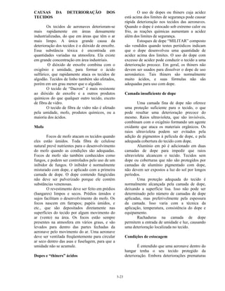 3-23
CAUSAS DA DETERIORAÇÃO DOS
TECIDOS
Os tecidos de aeronaves deterioram-se
mais rapidamente em áreas densamente
industrializadas, do que em áreas que têm o ar
mais limpo. A única grande causa da
deterioração dos tecidos é o dióxido de enxofre.
Essa substância tóxica é encontrada em
quantidades variadas na atmosfera. Ela existe
em grande concentração em área industriais.
O dióxido de enxofre combina com o
oxigênio e umidade, para formar o ácido
sulfúrico, que rapidamente ataca os tecidos de
algodão. Tecidos de linho também são afetados,
porém em um grau menor que o algodão.
O tecido de “Dacron” é mais resistente
ao dióxido de enxofre e a outros produtos
químicos do que qualquer outro tecido, exceto
de fibra de vidro.
O tecido de fibra de vidro não é afetado
pela umidade, mofo, produtos químicos, ou a
maioria dos ácidos.
Mofo
Focos de mofo atacam os tecidos quando
eles estão úmidos. Toda fibra de celulose
natural prevê nutrientes para o desenvolvimento
do mofo quando as condições são adequadas.
Focos de mofo são também conhecidos como
fungos, e podem ser controlados pelo uso de um
inibidor de fungos. O inibidor é normalmente
misturado com dope, e aplicado com a primeira
camada de dope. O dope contendo fungicidas
não deve ser pulverizado porque ele contém
substâncias venenosas.
O revestimento deve ser feito em prédios
(hangares) limpos e secos. Prédios úmidos e
sujos facilitam o desenvolvimento do mofo. Os
focos nascem em farrapos; papéis úmidos, e
etc., que são depositados diretamente nas
superfícies do tecido por algum movimento do
ar (vento) na área. Os focos estão sempre
presentes na atmosfera em vários graus, e são
levados para dentro das partes fechadas da
aeronave pelo movimento do ar. Uma aeronave
deve ser ventilada freqüentemente para circular
ar seco dentro das asas e fuselagem, para que a
umidade não se acumule.
Dopes e “thiners” ácidos
O uso de dopes ou thiners cuja acidez
está acima dos limites de segurança pode causar
rápida deterioração nos tecidos das aeronaves.
Quando o dope é estocado sob extremo calor ou
frio, as reações químicas aumentam a acidez
além dos limites de segurança.
Estoques de dope “MILITAR” composto
são vendidos quando testes periódicos indicam
que o dope desenvolveu uma quantidade de
acidez acima dos limites. O uso do dope com
excesso de acidez pode conduzir o tecido a uma
deterioração precoce. Em geral, os thiners não
devem ser usados para dissolver o dope de uso
aeronáutico. Tais thiners são normalmente
muito ácidos, e suas fórmulas não são
adequadas para uso com dope.
Camada insuficiente de dope
Uma camada fina de dope não oferece
uma proteção suficiente para o tecido, o que
pode resultar uma deterioração precoce do
mesmo. Raios ultravioleta, que são invisíveis,
combinam com o oxigênio formando um agente
oxidante que ataca os materiais orgânicos. Os
raios ultravioleta podem ser evitados pela
adição de pigmentos à película de dope, e pela
adequada cobertura do tecido com dope.
Alumínio em pó é adicionado em duas
camadas de dope para impedir que raios
ultravioleta alcancem o tecido. Tecidos sem
dope ou coberturas que não são protegidos por
camadas de alumínio pigmentado com dope,
não devem ser expostos a luz do sol por longos
períodos.
Uma proteção adequada do tecido é
normalmente alcançada pela camada de dope,
deixando a superfície lisa. Isso não pode ser
determinado pelo número de camadas de dope
aplicadas, mas preferivelmente pela espessura
da camada. Isso varia com a técnica da
aplicação, temperatura, consistência do dope e
equipamento.
Rachaduras na camada de dope
permitem a entrada de umidade e luz, causando
uma deterioração localizada no tecido.
Condições de estocagem
É entendido que uma aeronave dentro do
hangar tenha o seu tecido protegido da
deterioração. Embora deteriorações prematuras
 