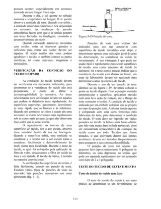 3-24
possam ocorrer, especialmente em aeronave
estocada em um hangar frio e sujo.
Durante o dia, o sol quente no telhado
aumenta a temperatura no hangar; O ar quente
absorve a umidade da terra. Quando o ar esfria ,
a umidade absorvida condensa e fica depositada
na aeronave. As mudanças de pressão
atmosférica fazem com que o ar úmido penetre
nas áreas fechadas da fuselagem, causando o
desenvolvimento do mofo.
Quando estocando aeronaves revestidas
com tecido, todas as aberturas grandes o
suficiente para entrar um roedor devem ser
tapadas. O ácido úmido dos ratos podem
apodrecer o tecido; e também corroer as partes
metálicas, tal como nervuras, longarinas e
instalações.
VERIFICAÇÃO DA CONDIÇÃO DO
TECIDO DOPADO
As condições do tecido dopado devem
ser verificadas em intervalos suficientes, para
determinar se a resistência do tecido não está
prejudicada, a ponto de afetar a
aeronavegabilidade da aeronave. As áreas
selecionadas para verificação devem ser aquelas
que podem se deteriorar mais rapidamente. As
superfícies superiores, geralmente, deterioram-
se mais rápido que as laterais e as inferiores.
Quando um contraste de cores é usado em uma
aeronave, o tecido deteriorará mais rapidamente
sob as cores mais escuras, já que elas absorvem
mais calor que as cores claras.
O aquecimento no interior de uma
superfície de tecido, sob a cor escura, absorve
mais umidade dentro da asa ou fuselagem.
Quando a superfície esfria, essa umidade se
condensa; e o tecido sob a cor escura torna a
umedecer, facilitando o desenvolvimento do
mofo numa área localizada. Durante o teste do
tecido, o qual foi reforçado pela aplicação de
fibra de vidro, descascamos a fibra do tecido na
área a ser testada. O tecido de baixo, é testado
na maneira convencional.
A verificação das superfícies de tecido, é
feita facilmente, usando um punção de teste.
Existem vários tipos de punções de teste no
mercado; tais punções incorporam um cone
penetrante (fig. 3-19).
Figura 3-19 Punção de teste.
Punções de teste para tecidos são
indicados para uso nas aeronaves com
superfícies de tecido revestidas com dope, e
determinam apenas uma indicação geral do grau
da deterioração, na resistência do tecido de
revestimento. A sua vantagem é que pode ser
usado fácil e rapidamente para testar superfícies
de tecido, sem cortar amostras do tecido da
aeronave. Se o teste com o punção indicar que a
resistência do tecido está abaixo do limite, um
teste de laboratório deverá ser realizado para
determinar a atual resistência do tecido.
Durante o uso de um punção de teste
idêntico ao da figura 3-19, devemos colocar a
ponta no tecido dopado. Com o punção mantido
perpendicular a superfície, aplicamos pressão
com uma leve ação de rotação, até o flange do
teste contactar o tecido. A condição do tecido é
indicada por um êmbolo colorido que se projeta
no topo do punção teste. A última banda exposta
é comparada com uma carta fornecida pelo
fabricante do teste, para determinar a condição
do tecido. O teste deve ser repetido em várias
posições no tecido. A leitura mais baixa obtida,
que não seja numa área isolada reparável, deve
ser considerada representativa da condição do
tecido como um todo. Tecidos que forem
testados, e que estiverem dentro dos limites
aceitáveis, devem ser testados frequentemente
para assegurar a sua contínua durabilidade.
O punção de teste faz apenas um
pequeno furo (aproximadamente ½ polegada de
diâmetro), ou uma depressão no tecido, que
pode ser reparada rapidamente por um remendo
com dope de 2 a 3 polegadas.
TESTE DO TECIDO DE REVESTIMENTO
Teste de tensão de tecido sem dope
O teste de tensão do tecido é um meio
prático de determinar se um revestimento de
 