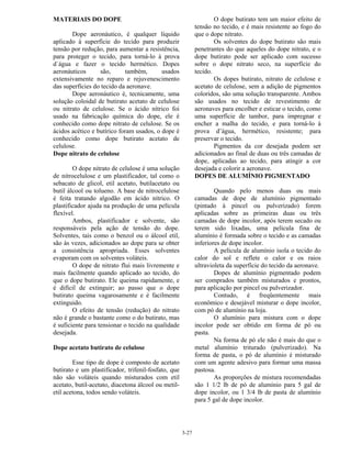 3-27
MATERIAIS DO DOPE
Dope aeronáutico, é qualquer líquido
aplicado à superfície do tecido para produzir
tensão por redução, para aumentar a resistência,
para proteger o tecido, para torná-lo à prova
d´água e fazer o tecido hermético. Dopes
aeronáuticos são, também, usados
extensivamente no reparo e rejuvenescimento
das superfícies do tecido da aeronave.
Dope aeronáutico é, tecnicamente, uma
solução coloidal de butirato acetato de celulose
ou nitrato de celulose. Se o ácido nítrico foi
usado na fabricação química do dope, ele é
conhecido como dope nitrato de celulose. Se os
ácidos acético e butírico foram usados, o dope é
conhecido como dope butirato acetato de
celulose.
Dope nitrato de celulose
O dope nitrato de celulose é uma solução
de nitrocelulose e um plastificador, tal como o
sebacato de glicol, etil acetato, butilacetato ou
butil álcool ou tolueno. A base de nitrocelulose
é feita tratando algodão em ácido nítrico. O
plastificador ajuda na produção de uma película
flexível.
Ambos, plastificador e solvente, são
responsáveis pela ação de tensão do dope.
Solventes, tais como o benzol ou o álcool etil,
são às vezes, adicionados ao dope para se obter
a consistência apropriada. Esses solventes
evaporam com os solventes voláteis.
O dope de nitrato flui mais livremente e
mais facilmente quando aplicado ao tecido, do
que o dope butirato. Ele queima rapidamente, e
é difícil de extinguir; ao passo que o dope
butirato queima vagarosamente e é facilmente
extinguido.
O efeito de tensão (redução) do nitrato
não é grande o bastante como o do butirato, mas
é suficiente para tensionar o tecido na qualidade
desejada.
Dope acetato butirato de celulose
Esse tipo de dope é composto de acetato
butirato e um plastificador, trifenil-fosfato, que
não são voláteis quando misturados com etil
acetato, butil-acetato, diacetona álcool ou metil-
etil acetona, todos sendo voláteis.
O dope butirato tem um maior efeito de
tensão no tecido, e é mais resistente ao fogo do
que o dope nitrato.
Os solventes do dope butirato são mais
penetrantes do que aqueles do dope nitrato, e o
dope butirato pode ser aplicado com sucesso
sobre o dope nitrato seco, na superfície do
tecido.
Os dopes butirato, nitrato de celulose e
acetato de celulose, sem a adição de pigmentos
coloridos, são uma solução transparente. Ambos
são usados no tecido de revestimento de
aeronaves para encolher e esticar o tecido, como
uma superfície de tambor, para impregnar e
encher a malha do tecido, e para torná-lo à
prova d’água, hermético, resistente; para
preservar o tecido.
Pigmentos da cor desejada podem ser
adicionados ao final de duas ou três camadas de
dope, aplicadas ao tecido, para atingir a cor
desejada e colorir a aeronave.
DOPES DE ALUMÍNIO PIGMENTADO
Quando pelo menos duas ou mais
camadas de dope de alumínio pigmentado
(pintado à pincel ou pulverizado) forem
aplicadas sobre as primeiras duas ou três
camadas de dope incolor, após terem secado ou
terem sido lixadas, uma película fina de
alumínio é formada sobre o tecido e as camadas
inferiores de dope incolor.
A película de alumínio isola o tecido do
calor do sol e reflete o calor e os raios
ultravioleta da superfície do tecido da aeronave.
Dopes de alumínio pigmentado podem
ser comprados também misturados e prontos,
para aplicação por pincel ou pulverizador.
Contudo, é freqüentemente mais
econômico e desejável misturar o dope incolor,
com pó de alumínio na loja.
O alumínio para mistura com o dope
incolor pode ser obtido em forma de pó ou
pasta.
Na forma de pó ele não é mais do que o
metal alumínio triturado (pulverizado). Na
forma de pasta, o pó de alumínio é misturado
com um agente adesivo para formar uma massa
pastosa.
As proporções de mistura recomendadas
são 1 1/2 lb de pó de alumínio para 5 gal de
dope incolor, ou 1 3/4 lb de pasta de alumínio
para 5 gal de dope incolor.
 
