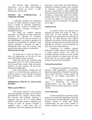 3-28
Em primeiro lugar, misturamos e
dissolvemos o pó ou pasta, numa pequena
porção de solvente de álcool, e então
adicionamos o dope incolor.
EFEITOS DA TEMPERATURA E
UMIDADE NO DOPE
A aplicação satisfatória do acabamento
de dope no tecido, depende de muitas coisas,
como o método de aplicação, temperatura,
umidade, mistura correta de redutores anti-
esbranquiçamento e solventes, o lixamento e
preparação do tecido.
Em adição aos métodos especiais
necessários na aplicação do dope, precauções
posteriores são requeridas no manuseio,
armazenagem e uso do dope por causa da sua
alta flamabilidade; sua fumaça é prejudicial se
respirada em excesso.Para os melhores e mais
seguros resultados, a aplicação do dope é
normalmente feita numa sala especial, onde
muitos desses fatores podem ser controlados.
Efeitos do frio no dope
No tempo frio, as sobras de dope em
salas sem aquecimento ou do lado de fora,
tornam-se bastante viscosas (grossas).
Dopes frios devem ser mantidos numa
sala quente, entre 75º F e 80º F, pelo menos 24
horas antes de serem usados. Dope em grandes
tambores (55 gal) requerem 48 horas para
alcançar esta temperatura.
Dopes frios repuxam e formam fios sob
o pincel, e, se dissolvidos para aplicação com
pincel ou pistola, o uso de solvente em demasia
pode enfraquecer o dope quando o solvente
evaporar.
PROBLEMAS COMUNS NA APLICAÇÃO
DE DOPE
Bolhas e gotas (Blisters)
Uma grossa camada de verniz aplicada
sobre uma superfície com dope, que não estiver
profundamente seca, tenderá a formar bolhas.
Para prevenir esta condição, deixamos a
superfície secar por 10 a 12 horas. Bolhas
podem ser removidas lavando a superfície com
solvente de dope até amaciar, deixando a
superfície secar, e então lixar antes do
acabamento. Gotas são causadas pelo dope que
passa para o lado oposto do tecido durante a
aplicação da primeira camada, como resultado
da aplicação excessiva sobre longarinas,
nervuras e outras partes. O dope também pode
penetrar através de encaixes, janelas de inspeção
ou reparos, e formar gotas. Deve-se ter extremo
cuidado para evitar a formação de gotas, uma
vez que elas podem ser removidas somente
através do corte do revestimento e da aplicação
de um reparo.
Painéis frouxos
Os painéis frouxos são causados pela
aplicação do tecido com folga, ou então, o
tecido pode ter sido aplicado com tensão
apropriada, mas permaneceu sem aplicação de
dope por um longo período, desta maneira
perdendo a sua tensão. O tecido frouxo pela não
aplicação do dope, pode ser esticado através da
aplicação de acetona, se ela for aplicada tão
logo se note que o tecido afrouxou.
Temperatura ou umidade extremas
podem levar o dope a secar em tal condição que
o tecido torna-se frouxo. Isso pode ser
remediado pela pulverização em outra camada
de dope contendo, ou secante lento, tal como
álcool butil, ou um secante rápido, tal como
acetona, de acordo com as condições.
Coloração inconsistente
A coloração inconsistente dos esmaltes,
pinturas e dope pigmentado, é causada pelo
depósito de pigmentos no fundo do reservatório;
dessa maneira privando a porção superior do
veículo de sua própria percentagem de
pigmento.
Se ao mexermos o reservatório, não
ocorre a distribuição do pigmento
satisfatoriamente, um remo longo ou um
agitador devem ser usados para mexer a mistura
a fundo.
Furos minúsculos
Os furos minúsculos na película de dope
podem ser causados pela temperatura muito alta
da sala de dope ; pela não aplicação, à pincel, da
primeira camada no tecido para selá-lo
completamente; por uma grossa camada de
mistura contendo solvente em excesso; ou por
 