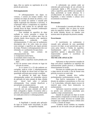 3-29
água, óleo ou sujeira no suprimento de ar da
pistola de pulverizar.
Esbranquiçamento
O esbranquiçamento nos dopes ou
vernizes, é comum em tempos úmidos. Essa
condição nos dopes de nitrato de celulose, e nos
dopes de acetato de celulose é causada pela
rápida evaporação dos diluentes e solventes. A
evaporação abaixa a temperatura na superfície
do tecido, onde acabou de ser aplicada uma
camada fresca de dope, causando condensação
da umidade da atmosfera.
Essa umidade na superfície do dope
molhado ou verniz, precipita o nitrato de
celulose ou acetato de celulose para fora da
solução, dando, dessa maneira, uma aparência
branco-leitosa, conhecida como
esbranquiçamento. É claro que tal acabamento
decomposto não é de valor, tanto em esticar
como proteger a superfície por algum período
de tempo. Portanto o esbranquiçamento deve ser
eliminado, se o acabamento for para durar.
As causas mais comuns do
esbranquiçamento são:
1) Temperatura muito baixa.
2) Umidade relativa muito alta.
3) Riscos sobre a superfície recém pintada com
dope.
4) Uso da acetona como solvente no lugar do
solvente de nitrato.
Se as causas (1) e (2) não puderem ser
corrigidas, pode-se evitar o esbranquiçamento
através da adição de álcool butil ao dope, em
quantidade suficiente para corrigir a condição.
As películas de dope que ficaram
esbranquiçadas podem ser restauradas através
da aplicação de outra camada de dope, diluída
com álcool butil sobre a película
esbranquiçada. Essa camada dissolverá a
precipitação na camada anterior.
A película esbranquiçada pode ser
removida com um pano saturado com álcool
butil, esfregando-o rápida e levemente sobre a
película esbranquiçada. A acetona também pode
ser usada para remover o esbranquiçamento.
Fragilidade
A fragilidade é causada pela aplicação
do dope no tecido muito tencionado, ou pelo
envelhecimento da superfície dopada.
A sobretensão nos painéis pode ser
reduzida pela pulverização de um solvente de
evaporação rápida a 50% (acetona) e dope,
sobre a superfície, para infiltrar nas camadas de
dope, permitindo ao tecido afrouxar. Se o
envelhecimento da camada de dope causa a
fragilidade, o único remédio é colocar novo
revestimento na estrutura.
Descamação
A descamação é causada pela falha ao se
remover a umidade, óleo ou graxa do tecido
antes da superfície receber a camada. As áreas
do tecido afetadas devem ser tratadas com
acetona antes da aplicação da primeira camada.
Escorrimento
O escorrimento no acabamento é
causado pela aplicação de uma quantidade
excessiva de dope, ou por permitirmos que ele
corra pelas laterais e bordas da superfície.
Imediatamente após o acabamento, as
superfícies opostas e adjacentes devem ser
inspecionadas quanto à ocorrência de
escorrimento.
TÉCNICA DE APLICAÇÃO
Aplicamos as duas primeiras camadas de
dope com pincel, espalhamos na superfície tão
uniformemente quanto possível, e trabalhamos
minuciosamente no tecido.
Devemos ter cuidado para não manusear
o dope através do tecido, a fim de formar uma
película excessiva no outro lado.
A primeira camada deve molhar
profundamente e uniformemente o tecido.
Para fazê-lo, manuseamos o dope na
direção da urdidura e preenchemos os fios com
3 ou 4 pinceladas, retirando algum excesso de
material para evitar furos minúsculos ou
encharcamento.
Aplicamos sucessivas camadas à pincel
ou pistola com suficientes pinceladas para
espalhar o dope constantemente.
Quando da aplicação do dope no tecido
sobre madeira compensada ou bordos de ataque
cobertos com metal, devemos ter cuidado para
assegurar que o adequado contato é obtido entre
o tecido e o bordo de ataque.
Cuidados devem também ser tomados
quando do uso do tecido com pré aplicação de
 