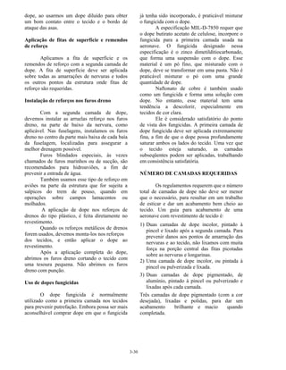 3-30
dope, ao usarmos um dope diluído para obter
um bom contato entre o tecido e o bordo de
ataque das asas.
Aplicação de fitas de superfície e remendos
de reforço
Aplicamos a fita de superfície e os
remendos de reforço com a segunda camada de
dope. A fita de superfície deve ser aplicada
sobre todas as amarrações de nervuras e todos
os outros pontos da estrutura onde fitas de
reforço são requeridas.
Instalação de reforços nos furos dreno
Com a segunda camada de dope,
devemos instalar as arruelas reforço nos furos
dreno, na parte de baixo da nervura, como
aplicável. Nas fuselagens, instalamos os furos
dreno no centro da parte mais baixa de cada baía
da fuselagem, localizadas para assegurar a
melhor drenagem possível.
Furos blindados especiais, às vezes
chamados de furos marinhos ou de sucção, são
recomendados para hidroaviões, a fim de
prevenir a entrada de água.
Também usamos esse tipo de reforço em
aviões na parte da estrutura que for sujeita a
salpicos do trem de pouso, quando em
operações sobre campos lamacentos ou
molhados.
A aplicação de dope nos reforços de
drenos do tipo plástico, é feita diretamente no
revestimento.
Quando os reforços metálicos de drenos
forem usados, devemos monta-los nos reforços
dos tecidos, e então aplicar o dope ao
revestimento.
Após a aplicação completa do dope,
abrimos os furos dreno cortando o tecido com
uma tesoura pequena. Não abrimos os furos
dreno com punção.
Uso de dopes fungicidas
O dope fungicida é normalmente
utilizado como a primeira camada nos tecidos
para prevenir putrefação. Embora possa ser mais
aconselhável comprar dope em que o fungicida
já tenha sido incorporado, é praticável misturar
o fungicida com o dope.
A especificação MIL-D-7850 requer que
o dope butirato acetato de celulose, incorpore o
fungicida para a primeira camada usada na
aeronave. O fungicida designado nessa
especificação é o zinco dimetilditiocarbonado,
que forma uma suspensão com o dope. Esse
material é um pó fino, que misturado com o
dope, deve se transformar em uma pasta. Não é
praticável misturar o pó com uma grande
quantidade de dope.
Naftonato de cobre é também usado
como um fungicida e forma uma solução com
dope. No entanto, esse material tem uma
tendência a descolorir, especialmente em
tecidos de cor clara.
Ele é considerado satisfatório do ponto
de vista dos fungicidas. A primeira camada de
dope fungicida deve ser aplicada extremamente
fina, a fim de que o dope possa profundamente
saturar ambos os lados do tecido. Uma vez que
o tecido esteja saturado, as camadas
subseqüentes podem ser aplicadas, trabalhando
em consistência satisfatória.
NÚMERO DE CAMADAS REQUERIDAS
Os regulamentos requerem que o número
total de camadas de dope não deve ser menor
que o necessário, para resultar em um trabalho
de esticar e dar um acabamento bem cheio ao
tecido. Um guia para acabamento de uma
aeronave com revestimento de tecido é:
1) Duas camadas de dope incolor, pintado à
pincel e lixado após a segunda camada. Para
prevenir danos aos pontos de amarração das
nervuras e ao tecido, não lixamos com muita
força na porção central das fitas picotadas
sobre as nervuras e longarinas.
2) Uma camada de dope incolor, ou pintada à
pincel ou pulverizada e lixada.
3) Duas camadas de dope pigmentado, de
alumínio, pintado à pincel ou pulverizado e
lixadas após cada camada.
Três camadas de dope pigmentado (com a cor
desejada), lixadas e polidas, para dar um
acabamento brilhante e macio quando
completada.
 