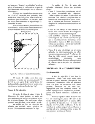 3-4
polyester em “dimethyl terephthalate” e etileno
glicol. Casualmente o estilo padrão e peso do
tipo Dacron são utilizados para uso na cobertura
de aeronaves.
Ele tem um trançado liso com um peso
de 3.7 oz/yd2
(onça por jarda quadrada). Esse
tecido leve (heavy-duty) tem uma resistência a
tensão de aproximadamente 148 lbs/pol e pode
ser usado como substituto do algodão tipo “A”
ou tecidos de linho.
Um tecido de Dacron, peso médio e fino
acabamento, é usado quando uma cobertura leve
e um acabamento muito liso são desejados.
Figura 3-3 Termos do tecido (nomeclatura).
O tecido de médio peso tem uma
resistência a tensão de aproximadamente 96
lbs/pol. e peso acerca de 2.7 oz/yd2
(onça por
jarda quadrada), e pode também ser usado como
substituto do tecido de algodão tipo “A”.
Tecido de fibra de vidro
O tecido de fibra de vidro é feito de
filamentos de vidro torcido, os quais são
trançados dentro de um forte e resistente tecido.
Os tecidos de fibra de vidro usados para cobrir,
possuem superfície forte e peso com 4,5 oz/yd2
.
Os tecidos de fibra de vidro não são
afetados por umidade, mofo, químicas ou
ácidos. Eles também são resistentes ao fogo.
Os tecidos de fibra de vidro são
aplicados geralmente dentro das seguintes
classes:
1. Classe A é um reforço completo ou parcial
de tecido, aproveitado para coberturas.
Tecido de vidro não possui fixação direta na
estrutura. Essa cobertura composta deve ser
considerada aeronavegável até que o tecido,
que se encontra por baixo dele deteriore-se,
atingindo os valores inferiores dos listados na
figura 3-1.
2. Classe B é um reforço de uma cobertura de
tecido, onde o tecido de fibra de vidro possui
fixação direta com a cobertura original.
3. Essa cobertura composta é considerada
aeronavegável, até o tecido convencional (o
que se encontra por baixo do reforço) ter-se
deteriorado a menos de 50% dos mínimos
valores de resistência a tensão de um tecido
novo, listado na figura 3-1.
4. Classe C é uma substituição da cobertura
aplicada, ou independentemente, ou sobre
uma cobertura convencional. A cobertura de
fibra de vidro deverá possuir todas as
características necessárias para
aeronavegabilidade. Portanto, não dependerá
da cobertura que se encontra por baixo dela,
se houver.
MISCELÂNEA DE MATERIAIS TÊXTEIS
Fita de superfície
A fita de superfície é uma fita de
acabamento, colada com dope sobre cada
nervura ou junção ponteada, para prover fino
acabamento , alinhamento e uma boa aparência
final. Ela pode ser encontrada com borda
picotada, serrilhada ou em linha reta,
impregnada com um composto selante. As
bordas impregnadas de composto ou picotadas,
geram uma melhor aderência a cobertura de
tecidos.
A fita de superfície é feita de tecido tipo
“A” em várias larguras, desde 1.1/4 a 5” ou de
tecidos deslizantes de 1 ½ a 6” de largura. A fita
de superfície de algodão pode ser usada com
algodão tipo “A”, linho ou Dacron. A fita de
superfície é também disponível em Dacron, a
qual deverá ser a primeira escolha, no caso de
uma aeronave revestida de Dacron.
 