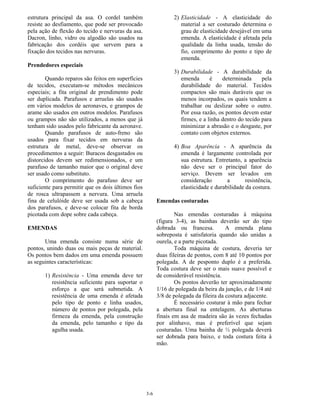 3-6
estrutura principal da asa. O cordel também
resiste ao desfiamento, que pode ser provocado
pela ação de flexão do tecido e nervuras da asa.
Dacron, linho, vidro ou algodão são usados na
fabricação dos cordéis que servem para a
fixação dos tecidos nas nervuras.
Prendedores especiais
Quando reparos são feitos em superfícies
de tecidos, executam-se métodos mecânicos
especiais; a fita original de prendimento pode
ser duplicada. Parafusos e arruelas são usados
em vários modelos de aeronaves, e grampos de
arame são usados em outros modelos. Parafusos
ou grampos não são utilizados, a menos que já
tenham sido usados pelo fabricante da aeronave.
Quando parafusos de auto-freno são
usados para fixar tecidos em nervuras da
estrutura de metal, deve-se observar os
procedimentos a seguir: Buracos desgastados ou
distorcidos devem ser redimensionados, e um
parafuso de tamanho maior que o original deve
ser usado como substituto.
O comprimento do parafuso deve ser
suficiente para permitir que os dois últimos fios
de rosca ultrapassem a nervura. Uma arruela
fina de celulóide deve ser usada sob a cabeça
dos parafusos, e deve-se colocar fita de borda
picotada com dope sobre cada cabeça.
EMENDAS
Uma emenda consiste numa série de
pontos, unindo duas ou mais peças de material.
Os pontos bem dados em uma emenda possuem
as seguintes características:
1) Resistência - Uma emenda deve ter
resistência suficiente para suportar o
esforço a que será submetida. A
resistência de uma emenda é afetada
pelo tipo de ponto e linha usados,
número de pontos por polegada, pela
firmeza da emenda, pela construção
da emenda, pelo tamanho e tipo da
agulha usada.
2) Elasticidade - A elasticidade do
material a ser costurado determina o
grau de elasticidade desejável em uma
emenda. A elasticidade é afetada pela
qualidade da linha usada, tensão do
fio, comprimento do ponto e tipo de
emenda.
3) Durabilidade - A durabilidade da
emenda é determinada pela
durabilidade do material. Tecidos
compactos são mais duráveis que os
menos incorpados, os quais tendem a
trabalhar ou deslizar sobre o outro.
Por essa razão, os pontos devem estar
firmes, e a linha dentro do tecido para
minimizar a abrasão e o desgaste, por
contato com objetos externos.
4) Boa Aparência - A aparência da
emenda é largamente controlada por
sua estrutura. Entretanto, a aparência
não deve ser o principal fator do
serviço. Devem ser levados em
consideração a resistência,
elasticidade e durabilidade da costura.
Emendas costuradas
Nas emendas costuradas à máquina
(figura 3-4), as bainhas deverão ser do tipo
dobrada ou francesa. A emenda plana
sobreposta é satisfatoria quando são unidas a
ourela, e a parte picotada.
Toda máquina de costura, deveria ter
duas fileiras de pontos, com 8 até 10 pontos por
polegada. A de pesponto duplo é a preferida.
Toda costura deve ser o mais suave possível e
de considerável resistência.
Os pontos deverão ter aproximadamente
1/16 de polegada da beira da junção, e de 1/4 até
3/8 de polegada da fileira da costura adjacente.
É necessário costurar à mão para fechar
a abertura final na entelagem. As aberturas
finais em asa de madeira são às vezes fechadas
por alinhavo, mas é preferível que sejam
costuradas. Uma bainha de ½ polegada deverá
ser dobrada para baixo, e toda costura feita à
mão.
 