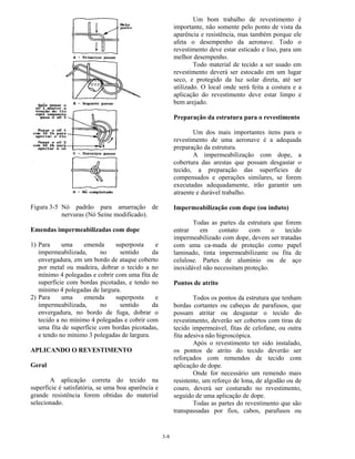 3-8
Figura 3-5 Nó padrão para amarração de
nervuras (Nó Seine modificado).
Emendas impermeabilizadas com dope
1) Para uma emenda superposta e
impermeabilizada, no sentido da
envergadura, em um bordo de ataque coberto
por metal ou madeira, dobrar o tecido a no
mínimo 4 polegadas e cobrir com uma fita de
superfície com bordas picotadas, e tendo no
mínimo 4 polegadas de largura.
2) Para uma emenda superposta e
impermeabilizada, no sentido da
envergadura, no bordo de fuga, dobrar o
tecido a no mínimo 4 polegadas e cobrir com
uma fita de superfície com bordas picotadas,
e tendo no mínimo 3 polegadas de largura.
APLICANDO O REVESTIMENTO
Geral
A aplicação correta do tecido na
superfície é satisfatória, se uma boa aparência e
grande resistência forem obtidas do material
selecionado.
Um bom trabalho de revestimento é
importante, não somente pelo ponto de vista da
aparência e resistência, mas também porque ele
afeta o desempenho da aeronave. Todo o
revestimento deve estar esticado e liso, para um
melhor desempenho.
Todo material de tecido a ser usado em
revestimento deverá ser estocado em um lugar
seco, e protegido da luz solar direta, até ser
utilizado. O local onde será feita a costura e a
aplicação do revestimento deve estar limpo e
bem arejado.
Preparação da estrutura para o revestimento
Um dos mais importantes itens para o
revestimento de uma aeronave é a adequada
preparação da estrutura.
A impermeabilização com dope, a
cobertura das arestas que possam desgastar o
tecido, a preparação das superfícies de
compensados e operações similares, se forem
executadas adequadamente, irão garantir um
atraente e durável trabalho.
Impermeabilização com dope (ou induto)
Todas as partes da estrutura que forem
entrar em contato com o tecido
impermeabilizado com dope, devem ser tratadas
com uma ca-mada de proteção como papel
laminado, tinta impermeabilizante ou fita de
celulose. Partes de alumínio ou de aço
inoxidável não necessitam proteção.
Pontos de atrito
Todos os pontos da estrutura que tenham
bordas cortantes ou cabeças de parafusos, que
possam atritar ou desgastar o tecido do
revestimento, deverão ser cobertos com tiras de
tecido impermeável, fitas de celofane, ou outra
fita adesiva não higroscópica.
Após o revestimento ter sido instalado,
os pontos de atrito do tecido deverão ser
reforçados com remendos de tecido com
aplicação de dope.
Onde for necessário um remendo mais
resistente, um reforço de lona, de algodão ou de
couro, deverá ser costurado no revestimento,
seguido de uma aplicação de dope.
Todas as partes do revestimento que são
transpassadas por fios, cabos, parafusos ou
 