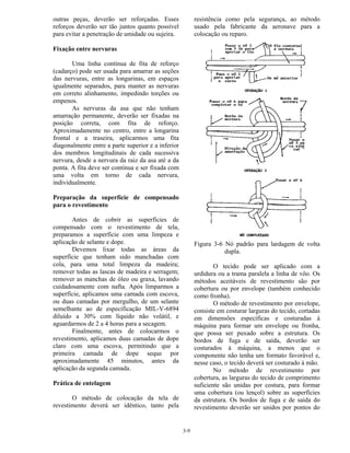 3-9
outras peças, deverão ser reforçadas. Esses
reforços deverão ser tão juntos quanto possível
para evitar a penetração de umidade ou sujeira.
Fixação entre nervuras
Uma linha contínua de fita de reforço
(cadarço) pode ser usada para amarrar as seções
das nervuras, entre as longarinas, em espaços
igualmente separados, para manter as nervuras
em correto alinhamento, impedindo torções ou
empenos.
As nervuras da asa que não tenham
amarração permanente, deverão ser fixadas na
posição correta, com fita de reforço.
Aproximadamente no centro, entre a longarina
frontal e a traseira, aplicarmos uma fita
diagonalmente entre a parte superior e a inferior
dos membros longitudinais de cada sucessiva
nervura, desde a nervura da raiz da asa até a da
ponta. A fita deve ser contínua e ser fixada com
uma volta em torno de cada nervura,
individualmente.
Preparação da superfície de compensado
para o revestimento
Antes de cobrir as superfícies de
compensado com o revestimento de tela,
preparamos a superfície com uma limpeza e
aplicação de selante e dope.
Devemos lixar todas as áreas da
superfície que tenham sido manchadas com
cola, para uma total limpeza da madeira;
remover todas as lascas de madeira e serragem;
remover as manchas de óleo ou graxa, lavando
cuidadosamente com nafta. Após limparmos a
superfície, aplicamos uma camada com escova,
ou duas camadas por mergulho, de um selante
semelhante ao de especificação MIL-V-6894
diluído a 30% com líquido não volátil, e
aguardarmos de 2 a 4 horas para a secagem.
Finalmente, antes de colocarmos o
revestimento, aplicamos duas camadas de dope
claro com uma escova, permitindo que a
primeira camada de dope seque por
aproximadamente 45 minutos, antes da
aplicação da segunda camada.
Prática de entelagem
O método de colocação da tela de
revestimento deverá ser idêntico, tanto pela
resistência como pela segurança, ao método
usado pela fabricante da aeronave para a
colocação ou reparo.
Figura 3-6 Nó padrão para lardagem de volta
dupla.
O tecido pode ser aplicado com a
urdidura ou a trama paralela a linha de vôo. Os
métodos aceitáveis de revestimento são por
cobertura ou por envelope (também conhecido
como fronha).
O método de revestimento por envelope,
consiste em costurar larguras do tecido, cortadas
em dimensões específicas e costuradas à
máquina para formar um envelope ou fronha,
que possa ser puxado sobre a estrutura. Os
bordos de fuga e de saída, deverão ser
costurados à máquina, a menos que o
componente não tenha um formato favorável e,
nesse caso, o tecido deverá ser costurado à mão.
No método de revestimento por
cobertura, as larguras do tecido de comprimento
suficiente são unidas por costura, para formar
uma cobertura (ou lençol) sobre as superfícies
da estrutura. Os bordos de fuga e de saída do
revestimento deverão ser unidos por pontos do
 