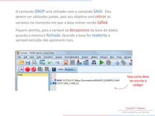 O comando DROP será utilizado com o comando SAVE. Eles
devem ser utilizados juntos, pois seu objetivo será retirar as
variáveis no momento em que a base estiver sendo salva.
Fiquem atentos, pois a variável só desaparece da base de dados
quando a mesma é fechada. Quando a base for reaberta a
variável excluída não aparecerá mais.




                                                                        Veja como deve
                                                                         ser escrito o
                                                                            código!




                                                                      Lincoln T. Neves
                                                                 Estatística, Marketing e suas aplicações
 