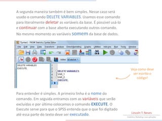A segunda maneira também é bem simples. Nesse caso será
usado o comando DELETE VARIABLES. Usamos esse comando
para literalmente deletar as variáveis da base. É possível usá-lo
e continuar com a base aberta executando outros comando.
No mesmo momento as variáveis somem da base de dados.




                                                                        Veja como deve
                                                                         ser escrito o
                                                                            código!



Para entender é simples. A primeira linha é o nome do
comando. Em seguida entramos com as variáveis que serão
excluídas e por último colocamos o comando EXECUTE. O
Execute serve para que o SPSS entenda que o que foi digitado
                                                                         Lincoln T. Neves
até essa parte do texto deve ser executado.                         Estatística, Marketing e suas aplicações
 