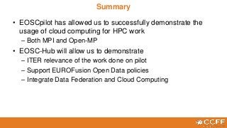 • EOSCpilot has allowed us to successfully demonstrate the
usage of cloud computing for HPC work
– Both MPI and Open-MP
• EOSC-Hub will allow us to demonstrate
– ITER relevance of the work done on pilot
– Support EUROFusion Open Data policies
– Integrate Data Federation and Cloud Computing
Summary
 