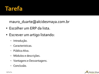 29/04/14
Tarefa
mauro_duarte@alcidesmaya.com.br
● Escolher um ERP da lista.
● Escrever um artigo listando:
– Introdução.
– Caracteristicas.
– Público Alvo.
– Módulos e descrições.
– Vantagens e Desvantagens.
– Conclusão.
 