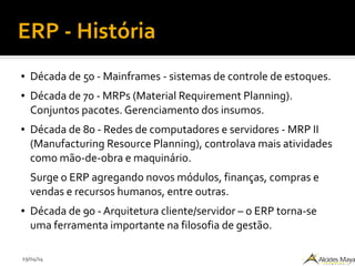 29/04/14
ERP - História
● Década de 50 - Mainframes - sistemas de controle de estoques.
● Década de 70 - MRPs (Material Requirement Planning).
Conjuntos pacotes. Gerenciamento dos insumos.
● Década de 80 - Redes de computadores e servidores - MRP II
(Manufacturing Resource Planning), controlava mais atividades
como mão-de-obra e maquinário.
Surge o ERP agregando novos módulos, finanças, compras e
vendas e recursos humanos, entre outras.
● Década de 90 - Arquitetura cliente/servidor – o ERP torna-se
uma ferramenta importante na filosofia de gestão.
 