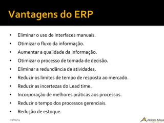 29/04/14
Vantagens do ERP
● Eliminar o uso de interfaces manuais.
● Otimizar o fluxo da informação.
● Aumentar a qualidade da informação.
● Otimizar o processo de tomada de decisão.
● Eliminar a redundância de atividades.
● Reduzir os limites de tempo de resposta ao mercado.
● Reduzir as incertezas do Lead time.
● Incorporação de melhores práticas aos processos.
● Reduzir o tempo dos processos gerenciais.
● Redução de estoque.
 
