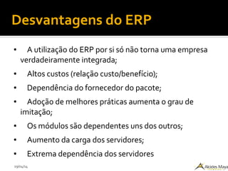 29/04/14
Desvantagens do ERP
● A utilização do ERP por si só não torna uma empresa
verdadeiramente integrada;
● Altos custos (relação custo/benefício);
● Dependência do fornecedor do pacote;
● Adoção de melhores práticas aumenta o grau de
imitação;
● Os módulos são dependentes uns dos outros;
● Aumento da carga dos servidores;
● Extrema dependência dos servidores
 