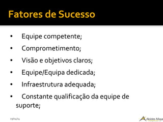 29/04/14
Fatores de Sucesso
● Equipe competente;
● Comprometimento;
● Visão e objetivos claros;
● Equipe/Equipa dedicada;
● Infraestrutura adequada;
● Constante qualificação da equipe de
suporte;
 