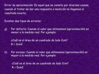 Error de aproximación: Es aquel que se comete por diversas causas,  cuando al tratar de dar una respuesta o medición no llegamos al  resultado exacto. Existen dos tipos de errores: Por defecto: Cuando el valor que obtenemos (aproximación) es menor a la medida real. Por ejemplo: ¿Cuál es el área de un cuadrado de lado 2cm? R = 3cm2 b) Por exceso: Cuando el valor que obtenemos (aproximación) es mayor a la medida real. Por ejemplo:   ¿Cuál es el área de un cuadrado de lado 2cm?   R = 5cm2 