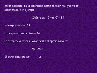 Error absoluto: Es la diferencia entre el valor real y el valor  aproximado. Por ejemplo: ¿Cuánto es:  5 + 6 +7 + 8 ? Mi respuesta fue: 28 La respuesta correcta es: 26 La diferencia entre el valor real y el aproximado es: 28 – 26 = 2 El error absoluto es:  2 