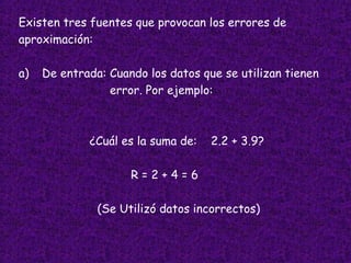 Existen tres fuentes que provocan los errores de  aproximación: a) De entrada: Cuando los datos que se utilizan tienen error. Por ejemplo: ¿Cuál es la suma de:  2.2 + 3.9? R = 2 + 4 = 6  (Se Utilizó datos incorrectos)   