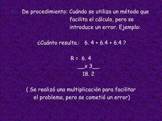 b) De procedimiento: Cuándo se utiliza un método que facilita el cálculo, pero se introduce un error. Ejemplo: ¿Cuánto resulta.:  6. 4 + 6.4 + 6.4 ? R =  6. 4  __x 3__ 18. 2 ( Se realizó una multiplicación para facilitar  el problema, pero se cometió un error) 
