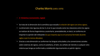 Charles Morris (1901-1979)
• 2- Sintáctica: (convención, reglas)
• Se trata de la dimensión de la semiótica que estudia la relación del signo con otros signos.
• La dimensión más rigurosa de las 3, al ser la que estudia como las relaciones entre los signos
se realizan de forma hegemónica y autoritaria, preestablecida, es decir, se conforma sin
importar la opinión del intérprete (lo que importa aquí es el consenso formado durante
siglos o por lo menos décadas).
• Gracias a esta dimensión se conforman las lenguas articuladas y las convenciones sociales
sobre sistemas de signos, como el castellano, el latín, las señales de tránsito o cualquier otro
sistema que tenga ya conformado y establecido rigurosamente un patrón sígnico.
 