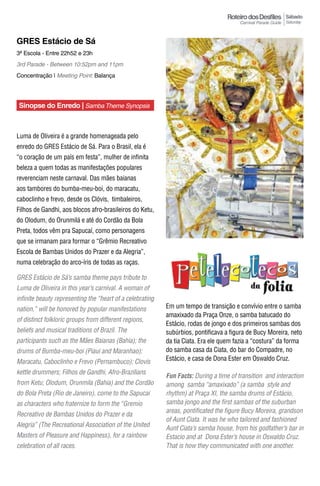 Sábado
                                                                                                          Saturday



GRES Estácio de Sá
3ª Escola - Entre 22h52 e 23h
3rd Parade - Between 10:52pm and 11pm
Concentração | Meeting Point: Balança




Sinopse do Enredo | Samba Theme Synopsis



Luma de Oliveira é a grande homenageada pelo
enredo do GRES Estácio de Sá. Para o Brasil, ela é
“o coração de um país em festa”, mulher de infinita
beleza a quem todas as manifestações populares
reverenciam neste carnaval. Das mães baianas
aos tambores do bumba-meu-boi, do maracatu,
caboclinho e frevo, desde os Clóvis, timbaleiros,
Filhos de Gandhi, aos blocos afro-brasileiros do Ketu,
do Olodum, do Orunmilá e até do Cordão da Bola
Preta, todos vêm pra Sapucaí, como personagens
que se irmanam para formar o “Grêmio Recreativo
Escola de Bambas Unidos do Prazer e da Alegria”,
numa celebração do arco-íris de todas as raças.

GRES Estácio de Sá’s samba theme pays tribute to
Luma de Oliveira in this year’s carnival. A woman of
infinite beauty representing the “heart of a celebrating
nation,” will be honored by popular manifestations         Em um tempo de transição e convívio entre o samba
                                                           amaxixado da Praça Onze, o samba batucado do
of distinct folkloric groups from different regions,
                                                           Estácio, rodas de jongo e dos primeiros sambas dos
beliefs and musical traditions of Brazil. The              subúrbios, pontificava a figura de Bucy Moreira, neto
participants such as the Mães Baianas (Bahia); the         da tia Ciata. Era ele quem fazia a “costura” da forma
drums of Bumba-meu-boi (Piaui and Maranhao);               do samba casa da Ciata, do bar do Compadre, no
Maracatu, Caboclinho e Frevo (Pernambuco); Clovis          Estácio, e casa de Dona Ester em Oswaldo Cruz.

kettle drummers; Filhos de Gandhi, Afro-Brazilians
                                                           Fun Facts: During a time of transition and interaction
from Ketu; Olodum, Orunmila (Bahia) and the Cordão         among samba “amaxixado” (a samba style and
do Bola Preta (Rio de Janeiro), come to the Sapucai        rhythm) at Praça Xi, the samba drums of Estácio,
as characters who fraternize to form the “Gremio           samba jongo and the first sambas of the suburban
                                                           areas, pontificated the figure Bucy Moreira, grandson
Recreativo de Bambas Unidos do Prazer e da
                                                           of Aunt Ciata. It was he who tailored and fashioned
Alegria” (The Recreational Association of the United
                                                           Aunt Ciata’s samba house, from his godfather’s bar in
Masters of Pleasure and Happiness), for a rainbow          Estacio and at Dona Ester’s house in Oswaldo Cruz.
celebration of all races.                                  That is how they communicated with one another.
 