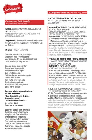 Sá
Estácio de
                                                    Acompanhe o Desfile | Parade Sequence

                                                    1º sEtor: CORAÇÃO DE UM pAÍS EM FESTA
Cante com a Estácio de Sá                           1st SeCTION: The heART OF A NATION IN
Sing along with Estácio de Sá                       CeLeBRATION

                                                      ComIssão dE FrEntE: E Lá VAI A MARIA COM
EnrEdo: LUMA DE OLIVEIRA: CORAÇÃO DE UM               A LATA D’áGUA NA CABEÇA
PAÍS EM FESTA                                         hONORARY COmmITTee: HERE COMES MARIA
Theme: LuMA dE OLiVEiRA: THE HEART OF A               WITH A WATER BUCKET ON HER HEAD
NATION IN CELEBRATION                                 COREóGRAFO | CHOREOGRAPHER: JUNIOR SCAPIM
                                                      A comissão de frente é a célebre das passistas
Compositores | Songwriters: Wilsinho Paz, Alexan-     - Maria Mercedes Chaves, com a lata d’água na
dre Moraes, Osmar, Hugo Bruno, Comendador Eloi        cabeça, representando com samba no pé o coração
and Zé Luis.                                          de um país em festa. | The honorary committee
                                                      honors the most famous amongst the dancers -
Intérprete | Singer: Leandrinho                       Maria Mercedes Chaves carrying a bucket of water
                                                      on her head featuring special steps, representing the
É carnaval, muito prazer, sou alegria                 heart of a nation in celebration.
Medalha de ouro é minha bateria
Meu samba me diz, que a inspiração é você             1º Casal dE mEstrE- sala E Porta-bandEIra
Luma, eu vim aqui só pra te ver                       1st COUpLe mASTeRS OF CeRemONY AND FLAG
                                                      BeAReR: DANIEL E ALCIONE
Cai o sol, surge a lua a brilhar                      FantasIa: O PAVILHÃO DO AMOR
O morro desce pra desfilar                            COSTUme: THE PAVILLION OF LOVE
Nobreza mistura de raças                              Corre nas veias o vermelho e branco do pavilhão
Num estado de graça                                   que nos faz explodir de emoção! O Pavilhão desce
É a força do meu samba a me guiar                     o morro, percorre becos e vielas para participar da
E nesta onda eu vou                                   homenagem à Luma de Oliveira. | The red and white
Com muito amor e emoção                               colors that run through our veins, explode us with
Dos brasis aquele abraço                              emotion. The banner descends from the favelas
No compasso dos seus passos                           through alleys and lanes to honor Luma de Oliveira.
Nessa eterna criação
                                                    1ª ala: ALÔ, ALÔ COMUNIDADE | 1st WING: HELLO,
Descendo a ladeira na quebradeira...                HELLO EVERyONE FROM THE COMMuNiTy!
(no rufar do tambor)                                Alô, Alô Comunidade! Descem o morro personagens
Filhos de gandhi, povo de ketu...                   da cultura das favelas cariocas: Mães Baianas,
(timbaleiro chegou)                                 Mulatas, Malandros e Compositores rumo à Sapucaí.
Lapa presente de orunmilá...                        Hello, Hello everyone from the community! Come
(ao som de ijexá)                                   down from the favelas of Rio, the Bahian mother
Todos pra te ver sambar                             figures, mulattos, scoundrels and composers, head
                                                    towards the Sapucai.
No cordão da bola preta a fantasia
Cinelândia, onde tudo acontecia
Arlequins, pierrôs e colombinas
Onde a liberdade predomina
E num imenso cortejo, a desfilar
Com o apito do mestre a ecoar
Luma, és uma luz que nos conduz
Bate forte no meu peito o coração
Neste mundo de ilusão
 