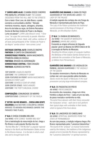 Sábado
                                                                                                           Saturday



1º Carro abrE-alas: O SAMBA DESCE O MORRO                  GUARDIÕES DAS BAIANAS: A DAMA DO PAÇO
PRO ASFALTO | OpeNING FLOAT: THE SAMBA                     GUARDIANS OF The WhIRLING LADIeS: THE
DESCENDS FROM THE HILL AND TO THE STREETS                  LADY OF THE PALACE
Com o texto I Give Love, de João Bosco, o poeta            A tradição sagrada dos cortejos dos reis Congo do
conclama a comunidade a desfilar: “Atenção                 Maracatu é representada pela Dama do Paço.
membros morenos, negros, selvagens, amarelos,              The Lady of the Palace symbolizes the traditional
Arco-íris de todas as raças, do Grêmio Recreativo          sacred procession of the Kings of Congo of
Escola de Bambas Unidos do Prazer e da Alegria:            Maracatú, an Afro-Brazilian rhythm.
Luma vai passar!”. | With João Bosco’s verse, “i Give
Love,” he urges the community to parade: Attention           3ª ala: E A RAINHA DO MARACATU
all participants, brown, black, wild, yellow, rainbow of     3rd WING: THE QuEEN OF MARACATu
all races and participants of the “Unidos do Prazer e        (BAIANAS | WHIRLING LADIES)
da Alegria” samba school - here comes Luma!                  Evocando as origens africanas do folguedo
                                                             popular: giram as Baianas do GRES Estácio de Sá
DESTAqUE CENTRAL ALTO: CHARLES ONOFRE                        à coroação da Rainha do Maracatu.
FantasIa: O CANTO DA COMUNIDADE!                             Recalling the African origins of a popular tradition,
SEMIDESTAqUE FRONTAL: NAIRA NASCIMENTO,                      the Bahianas of the Estácio Samba School turn to
PRIMEIRA-DAMA DA ESCOLA                                      celebrate the coronation of the Queen of Maracatu,
FantasIa: BRASÃO DA AGREMIAÇÃO                               (a folklore from Pernambuco).
SEMIDESTAqUE CENTRAL: FáBIO ARAGÃO
                                                           GUARDIÕES DAS BAIANAS I: OS VASSALOS DA
FantasIa: ACORDES DO POETA
                                                           RAINHA | BAhIAN GUARDIANS I: THE VASSALS
                                                           OF THE QUEEN
TOp CeNTeR: CHARLES ONOFRE
                                                           Os vassalos reverenciam a Rainha do Maracatu no
COSTUme: THE COMMUNITY CHANT
                                                           cortejo real, com seus grandes pálios bordados.
SemI-FeATUReD IN FRONT: NAIRA NASCIMENTO,
                                                           Slaves revere the Queen of Maracatu in the royal
SCHOOLS’S FIRST LADY
                                                           procession carrying large embroidered canopies.
COSTUme: SCHOOL’S COAT-OF-ARMS
SemI CeNTeR STAGe: FABIO ARAGÃO
                                                           4ª ala: OS PASSISTAS DO FREVO
COSTUme: THE POET’S MUSICAL CHORD
                                                           4th WING: FREVO DANCERS
                                                           Ao encontro dos maracatus, chega num ritmo
ComPosIÇÕEs: COMUNIDADE DO MORRO
                                                           frenético a alegria do frevo – cada um pro seu lado,
COmpOSITIONS: COMMUNITY OF THE FAVELA
                                                           de passo marcado e sombrinha na mão.
                                                           The joyful frevo dancers with their frenzy encounter
2º sEtor: NA RIO BRANCO... CHEGA UMA GENTE                 the maracatus’ arrival, - each one in turn perform
ColorIda | 2nd SECTION: A COLORFUL CROwD                   their typical steps with umbrellas in their hands,
ARRIVES TO AVENIDA RIO BRANCO (wHERE THE                   which is typical of the frevo dance.
pARADES TAkE pLACE)
                                                           5ª ala: OS LANCEIROS DO CABOCLINHO
2ª ala: E CHEGA O BUMBA MEU BOI                            5th WING: SPIRITUAL WARRIORS FROM THE
2nd WING: HERE COMES “BUMBA MEU BOI”                       STATE OF PERNAMBUCO
Com a teatralização da ressurreição do boi, chega a        Ao som das preacas, a tradição indígena chega a Rio
Rio Branco o auto popular Bumba-meu-boi.                   Branco representada pelos “Lanceiros Caboclinhos.”
“Bumba Meu Boi” (“Hit My Bull”) a popular regional         The sound of the “preacas” (a musical instruments
festival in the North and Northeastern States arrives      used by the Indians), the traditions of the Indigenous
to Rio Branco Avenue. It is the tale in which a bull       people arrive to Avenida Rio Branco represented by
dies and is brought back to life.                          the “Lanceiros Caboclinho” or spiritual warriors.
 