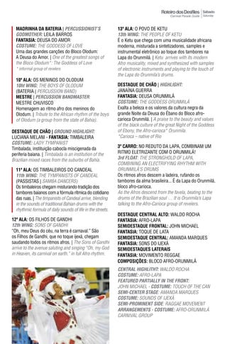 Sábado
                                                                                                            Saturday



  madrInha da batErIa | peRCUSSIONIST’S                      13ª ala: O POVO DE KETU
  GODmOTheR: LEILA BARROS                                    13th WING: THE PEOPLE OF KETU
  FantasIa: DEUSA DO AMOR                                    É o Ketu que chega com uma musicalidade africana
  COSTUme: THE GODDESS OF LOVE                               moderna, misturada a sintetizadores, samples e
  Uma das grandes canções do Bloco Olodum:                   instrumental eletrônico ao toque dos tambores na
  A Deusa do Amor. | One of the greatest songs of            Lapa do Orunmilá. | Ketu arrives with its modern
  the Bloco Olodum*: The Goddess of Love                     Afro musicality, mixed and synthesized with samples
  * informal group of revelers                               of electronic instruments and playing to the touch of
                                                             the Lapa do Orunmila’s drums.
  10ª ala: OS MENINOS DO OLODUM
  10ht WING: THE BOYS OF OLODUM                              DESTAqUE DE CHÃO | hIGhLIGhT:
  (BATERIA | PERCUSSION BAND)                                JANAÍNA GUERRA
  mEstrE | peRCUSSION BANDmASTeR:                            FantasIa: DEUSA ORUNMILá
  MESTRE CHUVISCO                                            COSTUme: THE GOddESS ORuNMiLÁ
  Homenagem ao ritmo afro dos meninos do                     Exalta a beleza e os valores da cultura negra da
  Olodum. | Tribute to the African rhythm of the boys        grande Noite da Deusa do Ébano do Bloco afro-
  of Olodum (a group from the state of Bahia).               carioca Orunmilá. | A praise to the beauty and values
                                                             of the black culture of the great Night of the Goddess
DESTAqUE DE CHÃO | GROUND hIGhLIGhT:                         of Ebony, the Afro-carioca* Orunmila.
LUCIANA MELANI - FantasIa: TIMBALEIRA                        *Carioca – native of Rio
COSTUme: LADY TYMPANIST
Timbalada, instituição cabocla miscigenada da                3º Carro: NO REDUTO DA LAPA, COMBINAM UM
periferia baiana. | Timbalada is an institution of the       RITMO ELETRIZANTE COM O ORUNMILá!
Brazilian mixed races from the suburbs of Bahia.             3rd FLOAT: THE STRONGHOLd OF LAPA,
                                                             COMBINING AN ELECTRIFYING RHYTHM WITH
  11ª ala: OS TIMBALEIROS DO CANDEAL                         ORuNMiLÁ’S dRuMS
  11th WING: THE TYMPANISTS OF CANDEAL                       Os ritmos afros descem a ladeira, rufando os
  (PASSISTAS | SAMBA DANCERS)                                tambores da alma brasileira... É da Lapa do Orunmilá,
  Os timbaleiros chegam misturando tradição dos              bloco afro-carioca.
  tambores baianos com a fórmula rítmica do cotidiano        As the Afros descend from the favela, beating to the
  das ruas. | The timpanists of Candeal arrive, blending     drums of the Brazilian soul … It is Orunmila’s Lapa
  in the sounds of traditional Bahian drums with the         talking to the Afro-Carioca group of revelers.
  rhythmic formula of daily sounds of life in the streets.
                                                             DESTAqUE CENTRAL ALTO: WALDO ROCHA
12ª ala: OS FILHOS DE GANDHI                                 FantasIa: AFRO-LAPA
12th WING: SONS OF GANDHI                                    SEMIDESTAqUE FRONTAL: JOHN MICHAEL
“Oh, meu Deus do céu, na terra é carnaval.” São              FantasIa: TOQUE DE LATA
os Filhos de Gandhi, que no toque ijexá, chegam              SEMIDESTAqUE CENTRAL: AMANDA MARQUES
saudando todos os ritmos afros. | The Sons of Gandhi         FantasIa: SONS DO IJEXá
arrive to the avenue saluting and singing “Oh, my God        SEMIDESTAqUES LATERAIS
in Heaven, its carnival on earth.” in full Afro rhythm.      FantasIa: MOVIMENTO REGGAE
                                                             ComPosIÇÕEs: BLOCO AFRO-ORUNMILá
                                                             CeNTRAL hIGhLIThT: WALDO ROCHA
                                                             COSTUme: AFRO-LAPA
                                                             FeATUReD pARTIALLY IN The FRONT:
                                                             JOHN MICHAEL - COSTUme: TOUCH OF THE CAN
                                                             SemI-CeNTeR STAGe: AMANdA MARQuES
                                                             COSTUme: SOuNdS OF iJEXÁ
                                                             SemI-pROmINeNT SIDe: RAGGAE MOVEMENT
                                                             ARRANGemeNTS - COSTUme: AFRO-ORuNMiLÁ
                                                             CARNIVAL GROUP
 