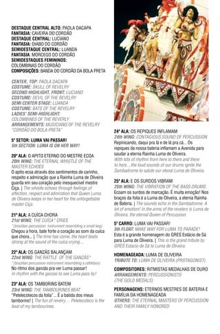 Sábado
                                                                                                           Saturday



DESTAqUE CENTRAL ALTO: PAOLA DACAPA
FantasIa: CAVEIRA DO CORDÃO
DESTAqUE CENTRAL: LUCIANO
FantasIa: DIABO DO CORDÃO
SEMIDESTAqUE CENTRAL: LUANDA
FantasIa: MORCEGO DO CORDÃO
SEMIDESTAqUES FEMININOS:
COLOMBINAS DO CORDÃO
ComPosIÇÕEs: BANDA DO CORDÃO DA BOLA PRETA

CeNTeR, TOp: PAOLA DACAPA
COSTUme: SKULL OF REVELRY
SeCOND hIGhLIGhT, FRONT: LUCIANO
COSTUme: DEVIL OF THE REVELRY
SemI CeNTeR STAGe: LUANDA
COSTUme: BATS OF THE REVELRY
LADIeS’ SemI-hIGhLIGhT:
COLOMBINES OF THE REVERLY
ARRANGemeNTS: MUSICIANS OF THE REVELRY
“CORDÃO DO BOLA PRETA”                                      24ª ala: OS REPIQUES INFLAMAM
                                                            24th WING: CONTAGIOUS SOUND OF PERCUSSION
5º SETOR: LUMA VAI pASSAR!
                                                            Repinicando, daqui pra lá e de lá pra cá... Os
5th SeCTION: LUmA IS ON heR WAY!
                                                            repiques da nossa bateria inflamam a Avenida para
20ª ala: O APITO ETERNO DO MESTRE ECOA                      saudar a eterna Rainha Luma de Oliveira.
20th WING: THE ETERNAL WHISTLE OF THE                       With lots of rhythm from here to there and there
MASTER ECHOES                                               to here....the loud sounds of our drums ignite the
O apito ecoa através dos sentimentos de carinho,            Sambadrome to salute our etenal Luma de Oliveira.
respeito e admiração que a Rainha Luma de Oliveira
guarda em seu coração pelo inesquecível mestre              25ª ala: E OS SURDOS VIBRAM
Ciça. | The whistle echoes through feelings of              25th WING: THE VIBRATION OF THE BASS DRUMS
affection, respect and admiration that Queen Luma           Ecoam os surdos de marcação. É muita emoção! Nos
de Oliveira keeps in her heart for the unforgettable        braços da folia é a Luma de Oliveira, a eterna Rainha
master Ciça.                                                de Bateria. | The sounds echo in the Sambadrome. A
                                                            lot of emotion! in the arms of the revelers is Luma de
21ª ala: A CUíCA CHORA                                      Oliveira, the eternal Queen of Percussion.
21st WING: THE CUíCA* CRIES
*(brazilian percussion instrument resembling a small keg)
                                                            5º Carro: LUMA VAI PASSAR!
Chegou a hora, bate forte o coração ao som da cuíca         5th FLOAT: MAKE WAy FOR LuMA TO PARAdE!
que chora... | The time has come, the heart beats           Esta é a grande homenagem do GRES Estácio de Sá
strong at the sound of the cuíca crying....                 para Luma de Oliveira. | This is the grand tribute by
                                                            GRES Estacio de Sá to Luma de Oliveira.
22ª ala: OS GANZáS BALANÇAM
                                                            homEnagEada: LUMA DE OLIVEIRA
22nd WING: THE RATTLE OF THE GANZÁS*
                                                            TRIBUTe TO: LUMA DE OLIVEIRA (PROTAGONIST)
*(brazilian percussion instrument resembling a rattlebox)
No ritmo dos ganzás pra ver Luma passar!                    ComPosItorEs: RITMISTAS MEDALHAS DE OURO
in rhythm with the ganzas to see Luma pass by!              ARRANGemeNTS: PERCUSSIONISTS
                                                            (THE GOLD MEDALS)
23ª ala: OS TAMBORINS BATEM
23rd WING: THE TAMBOURINES BEAT                             PErsonagEns: ETERNOS MESTRES DE BATERIA E
“Petelecotecos da folia”... É a batida dos meus             FAMíLIA DA HOMENAGEADA
tamborins! | The fun of revelry… Petelecoteco is the        OTheRS: THE ETERNAL MASTERS OF PERCUSSION
beat of my tambourines.                                     AND THEIR FAMILY HONORED
 