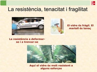 La resistència, tenacitat i fragilitat
Aquí el vidre ès molt resistent a
alguns esforços
La resistència a deformar-
se i a trencar-se
El vidre és fràgil. El
martell és tenaç
 