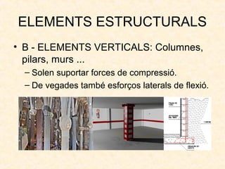 ELEMENTS ESTRUCTURALS
• B - ELEMENTS VERTICALS: Columnes,
pilars, murs ...
– Solen suportar forces de compressió.
– De vegades també esforços laterals de flexió.
 