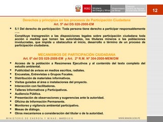 12
MECANISMOS DE PARTICIPACIÓN CIUDADANA
 Acceso de la población a Resúmenes Ejecutivos y al contenido del texto completo del
estudio ambiental.
 Publicidad de avisos en medios escritos, radiales.
 Encuestas, Entrevistas o Grupos Focales.
 Distribución de materiales informativos.
 Visitas guiadas al área o instalaciones del proyecto.
 Interacción con facilitadores.
 Talleres Informativos y Participativos.
 Audiencia Pública.
 Presentación de observaciones y sugerencias ante la autoridad.
 Oficina de Información Permanente.
 Monitoreo y vigilancia ambiental participativo.
 Mesas de diálogo.
 Otros mecanismos a consideración del titular o de la autoridad.
Art. 6º del DS 028-2008-EM y Art. 2º R.M. Nº 304-2008-MEM/DM
M I N I S T E R I O D E E N E R G Í A Y M I N A S - MARZO 2 0 10 WWW.MINEM.GOB.PE
Derechos y principios en los procesos de Participación Ciudadana
 5.1 Del derecho de participación: Toda persona tiene derecho a participar responsablemente
…..
Constituye transgresión a las disposiciones legales sobre participación ciudadana toda
acción o medida que tomen las autoridades, los titulares mineros o las poblaciones
involucradas, que impida u obstaculice el inicio, desarrollo o término de un proceso de
participación ciudadana.
Art. 5º del DS 028-2008-EM
 